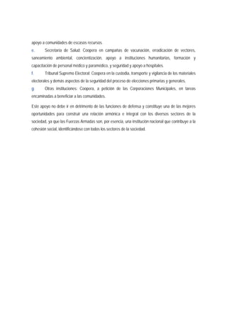 apoyo a comunidades de escasos recursos. 
e. Secretaría de Salud: Coopera en campañas de vacunación, erradicación de vectores, 
saneamiento ambiental, concientización, apoyo a instituciones humanitarias, formación y 
capacitación de personal médico y paramédico, y seguridad y apoyo a hospitales. 
f. Tribunal Supremo Electoral: Coopera en la custodia, transporte y vigilancia de los materiales 
electorales y demás aspectos de la seguridad del proceso de elecciones primarias y generales. 
g. Otras instituciones: Coopera, a petición de las Corporaciones Municipales, en tareas 
encaminadas a beneficiar a las comunidades. 
Este apoyo no debe ir en detrimento de las funciones de defensa y constituye una de las mejores 
oportunidades para construir una relación armónica e integral con los diversos sectores de la 
sociedad, ya que las Fuerzas Armadas son, por esencia, una institución nacional que contribuye a la 
cohesión social, identificándose con todos los sectores de la sociedad. 
