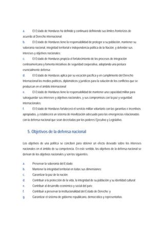a. El Estado de Honduras ha definido y continuará definiendo sus límites fronterizos de 
acuerdo al Derecho internacional; 
b. El Estado de Honduras tiene la responsabilidad de proteger a su población, mantener su 
soberanía nacional, integridad territorial e independencia política de la Nación, y defender sus 
intereses y objetivos nacionales; 
c. El Estado de Honduras propicia el fortalecimiento de los procesos de integración 
centroamericana y fomenta iniciativas de seguridad cooperativa, adoptando una postura 
esencialmente defensa; 
d. El Estado de Honduras aplica por su vocación pacífica y en cumplimiento del Derecho 
Internacional los medios políticos, diplomáticos y jurídicos para la solución de los conflictos que se 
produzcan en el ámbito internacional; 
e. El Estado de Honduras tiene la responsabilidad de mantener una capacidad militar para 
salvaguardar sus intereses y objetivos nacionales, y sus compromisos con la paz y seguridad 
internacionales; 
f. El Estado de Honduras fortalecerá el servicio militar voluntario con las garantías e incentivos 
apropiados, y establecerá un sistema de movilización adecuado para las emergencias relacionadas 
con la defensa nacional que sean decretadas por los poderes Ejecutivo y Legislativo. 
5. Objetivos de la defensa nacional 
Los objetivos de una política se conciben para obtener un efecto deseado sobre los intereses 
nacionales en el ámbito de su competencia. En este sentido, los objetivos de la defensa nacional se 
derivan de los objetivos nacionales y son los siguientes: 
a. Preservar la soberanía del Estado; 
b. Mantener la integridad territorial en todas sus dimensiones; 
c. Garantizar la paz de la nación; 
d. Contribuir a la protección de la vida, la integridad de su población y su identidad cultural; 
e. Contribuir al desarrollo económico y social del país; 
f. Contribuir a preservar la institucionalidad del Estado de Derecho; y 
g. Garantizar el sistema de gobierno republicano, democrático y representativo. 
 