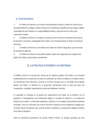 6. Características 
a. La Política de Defensa es de carácter nacional porque involucra a todos los sectores de la 
sociedad hondureña y obliga a realizar esfuerzos de coordinación y planificación que hagan realidad 
el postulado de que la defensa es responsabilidad de todos y cada uno de los sectores que 
conforman la nación; 
b. La Política de Defensa es estatal y se expresa con la referencia a la defensa como una de 
las funciones esenciales e indelegables del Estado y con el involucramiento de todas las instancias 
del mismo. 
c. La Política de Defensa es una Política de Estado con visión de largo plazo, que trasciende 
los periodos de gobierno; 
d. La Política de Defensa es una política pública sujeta a las regulaciones de cualquier otra 
política de Estado, caracterizada esencialmente 
B. LA POLÍTICA EXTERIOR Y LA DEFENSA 
La Política Exterior es la proyección externa de los objetivos políticos del Estado y se encuentra 
condicionada por la concurrencia de intereses nacionales de muchos Estados en el ámbito externo. 
Su característica más relevante y esencial es el interés nacional, que es concebido como objetivo 
político del Estado; se entiende en su proyección internacional como un todo que tiene tres 
componentes: seguridad, independencia y bienestar individual y colectivo. 
La seguridad se constituye en la garantía de supervivencia del Estado, de su territorio y de su 
población; la independencia está íntimamente ligada al concepto de libertad y a la proyección 
histórica de la nación; y el bienestar individual y colectivo es el resultado del desarrollo económico 
sostenible. Estos tres elementos son la base del interés nacional y son de importancia singular para 
la Política Exterior hondureña, pues a partir de ellos se planifican y estructuran los objetivos externos 
del Estado de Honduras. 
Entre los elementos permanentes de nuestra Política Exterior, se incluyen principios que han 
 