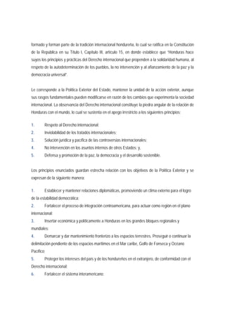 formado y forman parte de la tradición internacional hondureña, lo cual se ratifica en la Constitución 
de la República en su Título I, Capítulo III, artículo 15, en donde establece que “Honduras hace 
suyos los principios y prácticas del Derecho internacional que propenden a la solidaridad humana, al 
respeto de la autodeterminación de los pueblos, la no intervención y al afianzamiento de la paz y la 
democracia universal”. 
Le corresponde a la Política Exterior del Estado, mantener la unidad de la acción exterior, aunque 
sus rasgos fundamentales pueden modificarse en razón de los cambios que experimenta la sociedad 
internacional. La observancia del Derecho internacional constituye la piedra angular de la relación de 
Honduras con el mundo, lo cual se sustenta en el apego irrestricto a los siguientes principios: 
1. Respeto al Derecho internacional; 
2. Inviolabilidad de los tratados internacionales; 
3. Solución jurídica y pacífica de las controversias internacionales; 
4. No intervención en los asuntos internos de otros Estados; y, 
5. Defensa y promoción de la paz, la democracia y el desarrollo sostenible. 
Los principios enunciados guardan estrecha relación con los objetivos de la Política Exterior y se 
expresan de la siguiente manera: 
1. Establecer y mantener relaciones diplomáticas, promoviendo un clima externo para el logro 
de la estabilidad democrática; 
2. Fortalecer el proceso de integración centroamericana, para actuar como región en el plano 
internacional; 
3. Insertar económica y políticamente a Honduras en los grandes bloques regionales y 
mundiales; 
4. Demarcar y dar mantenimiento fronterizo a los espacios terrestres. Proseguir o continuar la 
delimitación pendiente de los espacios marítimos en el Mar caribe, Golfo de Fonseca y Océano 
Pacífico; 
5. Proteger los intereses del país y de los hondureños en el extranjero, de conformidad con el 
Derecho internacional; 
6. Fortalecer el sistema interamericano; 
 