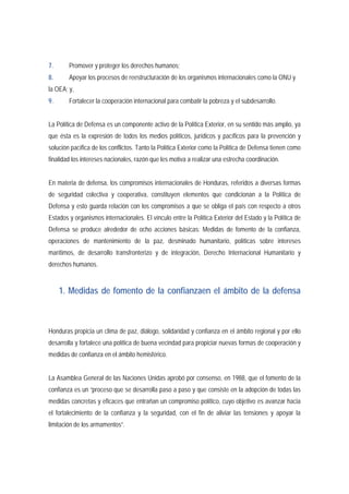 7. Promover y proteger los derechos humanos; 
8. Apoyar los procesos de reestructuración de los organismos internacionales como la ONU y 
la OEA; y, 
9. Fortalecer la cooperación internacional para combatir la pobreza y el subdesarrollo. 
La Política de Defensa es un componente activo de la Política Exterior, en su sentido más amplio, ya 
que ésta es la expresión de todos los medios políticos, jurídicos y pacíficos para la prevención y 
solución pacífica de los conflictos. Tanto la Política Exterior como la Política de Defensa tienen como 
finalidad los intereses nacionales, razón que les motiva a realizar una estrecha coordinación. 
En materia de defensa, los compromisos internacionales de Honduras, referidos a diversas formas 
de seguridad colectiva y cooperativa, constituyen elementos que condicionan a la Política de 
Defensa y esto guarda relación con los compromisos a que se obliga el país con respecto a otros 
Estados y organismos internacionales. El vínculo entre la Política Exterior del Estado y la Política de 
Defensa se produce alrededor de ocho acciones básicas: Medidas de fomento de la confianza, 
operaciones de mantenimiento de la paz, desminado humanitario, políticas sobre intereses 
marítimos, de desarrollo transfronterizo y de integración, Derecho Internacional Humanitario y 
derechos humanos. 
1. Medidas de fomento de la confianzaen el ámbito de la defensa 
Honduras propicia un clima de paz, diálogo, solidaridad y confianza en el ámbito regional y por ello 
desarrolla y fortalece una política de buena vecindad para propiciar nuevas formas de cooperación y 
medidas de confianza en el ámbito hemisférico. 
La Asamblea General de las Naciones Unidas aprobó por consenso, en 1988, que el fomento de la 
confianza es un “proceso que se desarrolla paso a paso y que consiste en la adopción de todas las 
medidas concretas y eficaces que entrañan un compromiso político, cuyo objetivo es avanzar hacia 
el fortalecimiento de la confianza y la seguridad, con el fin de aliviar las tensiones y apoyar la 
limitación de los armamentos”. 
 