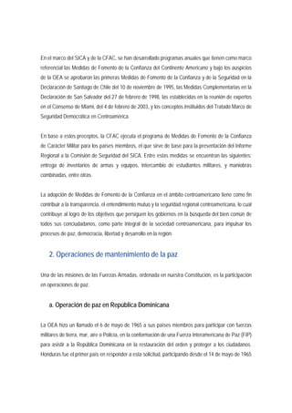 En el marco del SICA y de la CFAC, se han desarrollado programas anuales que tienen como marco 
referencial las Medidas de Fomento de la Confianza del Continente Americano y bajo los auspicios 
de la OEA se aprobaron las primeras Medidas de Fomento de la Confianza y de la Seguridad en la 
Declaración de Santiago de Chile del 10 de noviembre de 1995, las Medidas Complementarias en la 
Declaración de San Salvador del 27 de febrero de 1998, las establecidas en la reunión de expertos 
en el Consenso de Miami, del 4 de febrero de 2003, y los conceptos instituidos del Tratado Marco de 
Seguridad Democrática en Centroamérica. 
En base a estos preceptos, la CFAC ejecuta el programa de Medidas de Fomento de la Confianza 
de Carácter Militar para los países miembros, el que sirve de base para la presentación del Informe 
Regional a la Comisión de Seguridad del SICA. Entre estas medidas se encuentran las siguientes: 
entrega de inventarios de armas y equipos, intercambio de estudiantes militares, y maniobras 
combinadas, entre otras. 
La adopción de Medidas de Fomento de la Confianza en el ámbito centroamericano tiene como fin 
contribuir a la transparencia, el entendimiento mutuo y la seguridad regional centroamericana, lo cual 
contribuye al logro de los objetivos que persiguen los gobiernos en la búsqueda del bien común de 
todos sus conciudadanos, como parte integral de la sociedad centroamericana, para impulsar los 
procesos de paz, democracia, libertad y desarrollo en la región. 
2. Operaciones de mantenimiento de la paz 
Una de las misiones de las Fuerzas Armadas, ordenada en nuestra Constitución, es la participación 
en operaciones de paz. 
a. Operación de paz en República Dominicana 
La OEA hizo un llamado el 6 de mayo de 1965 a sus países miembros para participar con fuerzas 
militares de tierra, mar, aire o Policía, en la conformación de una Fuerza Interamericana de Paz (FIP) 
para asistir a la República Dominicana en la restauración del orden y proteger a los ciudadanos. 
Honduras fue el primer país en responder a esta solicitud, participando desde el 14 de mayo de 1965 
 