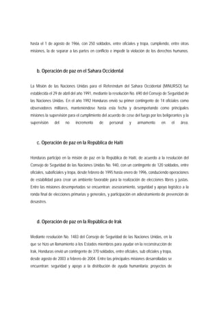 hasta el 1 de agosto de 1966, con 250 soldados, entre oficiales y tropa, cumpliendo, entre otras 
misiones, la de separar a las partes en conflicto e impedir la violación de los derechos humanos. 
b. Operación de paz en el Sahara Occidental 
La Misión de las Naciones Unidas para el Referéndum del Sahara Occidental (MINURSO) fue 
establecida el 29 de abril del año 1991, mediante la resolución No. 690 del Consejo de Seguridad de 
las Naciones Unidas. En el año 1992 Honduras envió su primer contingente de 14 oficiales como 
observadores militares, manteniéndose hasta esta fecha y desempeñando como principales 
misiones la supervisión para el cumplimiento del acuerdo de cese del fuego por los beligerantes y la 
supervisión del no incremento de personal y armamento en el área. 
c. Operación de paz en la República de Haití 
Honduras participó en la misión de paz en la República de Haití, de acuerdo a la resolución del 
Consejo de Seguridad de las Naciones Unidas No. 940, con un contingente de 120 soldados, entre 
oficiales, suboficiales y tropa, desde febrero de 1995 hasta enero de 1996, conduciendo operaciones 
de estabilidad para crear un ambiente favorable para la realización de elecciones libres y justas. 
Entre las misiones desempeñadas se encuentran: asesoramiento, seguridad y apoyo logístico a la 
ronda final de elecciones primarias y generales, y participación en adiestramiento de prevención de 
desastres. 
d. Operación de paz en la República de Irak 
Mediante resolución No. 1483 del Consejo de Seguridad de las Naciones Unidas, en la 
que se hizo un llamamiento a los Estados miembros para ayudar en la reconstrucción de 
Irak, Honduras envió un contingente de 370 soldados, entre oficiales, sub oficiales y tropa, 
desde agosto de 2003 a febrero de 2004. Entre las principales misiones desarrolladas se 
encuentran: seguridad y apoyo a la distribución de ayuda humanitaria; proyectos de 
 
