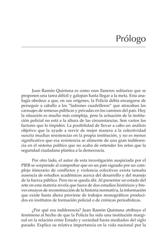 IX
Prólogo
Juan Ramón Quintana es como esos llaneros solitarios que se
proponen una tarea difícil y galopan hasta llegar a la meta. Esta ana-
logía obedece a que, en sus orígenes, la Policía debía encargarse de
perseguir a caballo a los “ladrones cuadrilleros” que atracaban los
carruajes de remesas públicas y privadas en los caminos del país. Hoy
la situación es mucho más compleja, pero la actuación de la institu-
ción policial no está a la altura de las circunstancias. Son varios los
factores que lo impiden. La posibilidad de llevar a cabo un análisis
objetivo que la ayude a servir de mejor manera a la colectividad
suscita muchas resistencias en la propia institución, y no es menos
significativo que esa resistencia se alimente de una gran indiferen-
cia en el sistema político que no acaba de entender los retos que la
seguridad ciudadana plantea a la democracia.
Por otro lado, el autor de esta investigación auspiciada por el
PIEB se sorprende al comprobar que en un país signado por un com-
plejo itinerario de conflictos y violencia colectivos exista tamaña
ausencia de estudios académicos acerca del desarrollo y del manejo
de la fuerza pública. Pero no se queda ahí. Al presentar un estado del
arte en esta materia revela que fuera de dos estudios históricos y bre-
ves ensayos de reconstrucción de la historia normativa, la información
que existe hasta ahora proviene de trabajos monográficos produci-
dos en institutos de formación policial o de crónicas periodísticas.
¿Por qué esa indiferencia? Juan Ramón Quintana atribuye el
fenómeno al hecho de que la Policía ha sido una institución margi-
nal en la relación entre Estado y sociedad hasta mediados del siglo
pasado. Explica su relativa importancia en la vida nacional por la
 