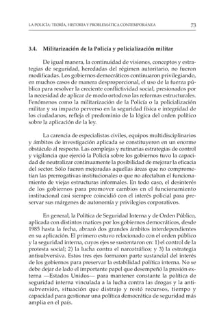 73
LA POLICÍA: TEORÍA, HISTORIA Y PROBLEMÁTICA CONTEMPORÁNEA
3.4. Militarización de la Policía y policialización militar
De igual manera, la continuidad de visiones, conceptos y estra-
tegias de seguridad, heredadas del régimen autoritario, no fueron
modificadas. Los gobiernos democráticos continuaron privilegiando,
en muchos casos de manera desproporcional, el uso de la fuerza pú-
blica para resolver la creciente conflictividad social, presionados por
la necesidad de aplicar de modo ortodoxo las reformas estructurales.
Fenómenos como la militarización de la Policía o la policialización
militar y su impacto perverso en la seguridad física e integridad de
los ciudadanos, refleja el predominio de la lógica del orden político
sobre la aplicación de la ley.
La carencia de especialistas civiles, equipos multidisciplinarios
y ámbitos de investigación aplicada se constituyeron en un enorme
obstáculo al respecto. Las complejas y rutinarias estrategias de control
y vigilancia que ejerció la Policía sobre los gobiernos tuvo la capaci-
dad de neutralizar continuamente la posibilidad de mejorar la eficacia
del sector. Sólo fueron mejoradas aquellas áreas que no comprome-
tían las prerrogativas institucionales o que no afectaban el funciona-
miento de viejas estructuras informales. En todo caso, el desinterés
de los gobiernos para promover cambios en el funcionamiento
institucional casi siempre coincidió con el interés policial para pre-
servar sus márgenes de autonomía y privilegios corporativos.
En general, la Política de Seguridad Interna y de Orden Público,
aplicada con distintos matices por los gobiernos democráticos, desde
1985 hasta la fecha, abrazó dos grandes ámbitos interdependientes
en su aplicación. El primero estuvo relacionado con el orden público
y la seguridad interna, cuyos ejes se sustentaron en: 1) el control de la
protesta social; 2) la lucha contra el narcotráfico; y 3) la estrategia
antisubversiva. Estos tres ejes formaron parte sustancial del interés
de los gobiernos para preservar la estabilidad política interna. No se
debe dejar de lado el importante papel que desempeñó la presión ex-
terna —Estados Unidos— para mantener constante la política de
seguridad interna vinculada a la lucha contra las drogas y la anti-
subversión, situación que distrajo y restó recursos, tiempo y
capacidad para gestionar una política democrática de seguridad más
amplia en el país.
 