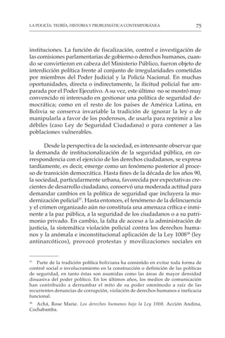 75
LA POLICÍA: TEORÍA, HISTORIA Y PROBLEMÁTICA CONTEMPORÁNEA
instituciones. La función de fiscalización, control e investigación de
las comisiones parlamentarias de gobierno o derechos humanos, cuan-
do se convirtieron en cabeza del Ministerio Público, fueron objeto de
interdicción política frente al conjunto de irregularidades cometidas
por miembros del Poder Judicial y la Policía Nacional. En muchas
oportunidades, directa o indirectamente, la ilicitud policial fue am-
parada por el Poder Ejecutivo. Asu vez, este último no se mostró muy
convencido ni interesado en gestionar una política de seguridad de-
mocrática; como en el resto de los países de América Latina, en
Bolivia se conserva invariable la tradición de ignorar la ley o de
manipularla a favor de los poderosos, de usarla para reprimir a los
débiles (caso Ley de Seguridad Ciudadana) o para contener a las
poblaciones vulnerables.
Desde la perspectiva de la sociedad, es interesante observar que
la demanda de institucionalización de la seguridad pública, en co-
rrespondencia con el ejercicio de los derechos ciudadanos, se expresa
tardíamente, es decir, emerge como un fenómeno posterior al proce-
so de transición democrática. Hasta fines de la década de los años 90,
la sociedad, particularmente urbana, favorecida por expectativas cre-
cientes de desarrollo ciudadano, conservó una moderada actitud para
demandar cambios en la política de seguridad que incluyera la mo-
dernización policial37
. Hasta entonces, el fenómeno de la delincuencia
y el crimen organizado aún no constituía una amenaza crítica e inmi-
nente a la paz pública, a la seguridad de los ciudadanos o a su patri-
monio privado. En cambio, la falta de acceso a la administración de
justicia, la sistemática violación policial contra los derechos huma-
nos y la anómala e inconstitucional aplicación de la Ley 100838
(ley
antinarcóticos), provocó protestas y movilizaciones sociales en
37
Parte de la tradición política boliviana ha consistido en evitar toda forma de
control social o involucramiento en la construcción o definición de las políticas
de seguridad, en tanto éstas son asumidas como las áreas de mayor densidad
disuasiva del poder político. En los últimos años, los medios de comunicación
han contribuido a derrumbar el mito de su poder omnímodo a raíz de las
recurrentes denuncias de corrupción, violación de derechos humanos e ineficacia
funcional.
38
Achá, Rose Marie. Los derechos humanos bajo la Ley 1008. Acción Andina,
Cochabamba.
 