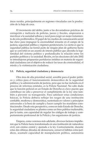 POLICÍA Y DEMOCRACIA EN BOLIVIA
76
áreas rurales, principalmente en regiones vinculadas con la produc-
ción de la hoja de coca.
El incremento del delito, junto a las devastadoras prácticas de
corrupción e ineficacia de policías, jueces y fiscales, empezaron a
movilizar a la sociedad urbana y rural para exigir un mejor tratamien-
to de esta problemática. El papel de los medios de comunicación social
fue clave para impugnar la anormalidad reinante en el campo de la
justicia, seguridad pública y régimen penitenciario. Lo cierto es que la
seguridad pública no formó parte de ningún plan de gobierno hasta
que se convirtió en un asunto de interés público que afectaba la legi-
timidad del sistema político y profundizaba la relación entre los
partidos políticos y la sociedad. Recién, en las elecciones del año 2002
se introdujeron propuestas partidarias inéditas en materia de seguri-
dad ciudadana con el objetivo de reducir las tasas de criminalidad, el
miedo y la victimización ciudadana.
3.5. Policía, seguridad ciudadana y democracia
Otra área de alta prioridad social, sensible para el poder políti-
co y crítica para el funcionamiento democrático de la seguridad
pública y la administración de justicia, pero que no fue incluida en el
proceso de reformas estatales, es la Policía Nacional. No cabe duda
que la función policial en un Estado de Derecho es clave puesto que
contribuye no sólo a preservar el cumplimiento de la ley sino tam-
bién a prevenir su transgresión. Para satisfacer estas condiciones
básicas, la Policía debiera reflejar los rasgos de una institución
confiable, moderna y democrática, sustentada en valores y principios
universales a la hora de cumplir y hacer cumplir los mandatos cons-
titucionales. Desde esta perspectiva, como en todo Estado de Derecho,
la seguridad ciudadana se plantea como un bien público inalienable,
por lo tanto, con capacidad de regular los códigos de trabajo y com-
portamiento profesional de la Policía y los organismos de justicia.
Empero, como veremos más adelante, diversos factores impidie-
ron que la Policía fuera transformada en una institución de naturaleza
civil, con estatus estatal y ajustada a la ley. Contrariamente, durante
estas dos últimas décadas de democracia, conservó hábitos extra-jurí-
dicos, acumuló capacidad de manipulación política, autonomía
 