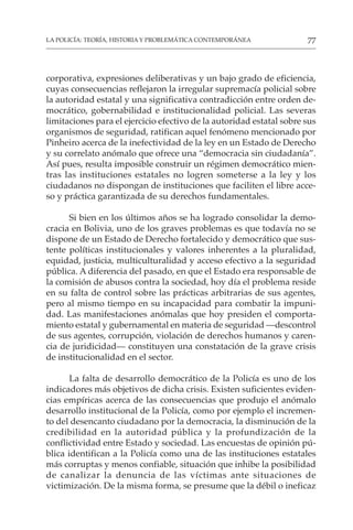 77
LA POLICÍA: TEORÍA, HISTORIA Y PROBLEMÁTICA CONTEMPORÁNEA
corporativa, expresiones deliberativas y un bajo grado de eficiencia,
cuyas consecuencias reflejaron la irregular supremacía policial sobre
la autoridad estatal y una significativa contradicción entre orden de-
mocrático, gobernabilidad e institucionalidad policial. Las severas
limitaciones para el ejercicio efectivo de la autoridad estatal sobre sus
organismos de seguridad, ratifican aquel fenómeno mencionado por
Pinheiro acerca de la inefectividad de la ley en un Estado de Derecho
y su correlato anómalo que ofrece una “democracia sin ciudadanía”.
Así pues, resulta imposible construir un régimen democrático mien-
tras las instituciones estatales no logren someterse a la ley y los
ciudadanos no dispongan de instituciones que faciliten el libre acce-
so y práctica garantizada de su derechos fundamentales.
Si bien en los últimos años se ha logrado consolidar la demo-
cracia en Bolivia, uno de los graves problemas es que todavía no se
dispone de un Estado de Derecho fortalecido y democrático que sus-
tente políticas institucionales y valores inherentes a la pluralidad,
equidad, justicia, multiculturalidad y acceso efectivo a la seguridad
pública. A diferencia del pasado, en que el Estado era responsable de
la comisión de abusos contra la sociedad, hoy día el problema reside
en su falta de control sobre las prácticas arbitrarias de sus agentes,
pero al mismo tiempo en su incapacidad para combatir la impuni-
dad. Las manifestaciones anómalas que hoy presiden el comporta-
miento estatal y gubernamental en materia de seguridad —descontrol
de sus agentes, corrupción, violación de derechos humanos y caren-
cia de juridicidad— constituyen una constatación de la grave crisis
de institucionalidad en el sector.
La falta de desarrollo democrático de la Policía es uno de los
indicadores más objetivos de dicha crisis. Existen suficientes eviden-
cias empíricas acerca de las consecuencias que produjo el anómalo
desarrollo institucional de la Policía, como por ejemplo el incremen-
to del desencanto ciudadano por la democracia, la disminución de la
credibilidad en la autoridad pública y la profundización de la
conflictividad entre Estado y sociedad. Las encuestas de opinión pú-
blica identifican a la Policía como una de las instituciones estatales
más corruptas y menos confiable, situación que inhibe la posibilidad
de canalizar la denuncia de las víctimas ante situaciones de
victimización. De la misma forma, se presume que la débil o ineficaz
 