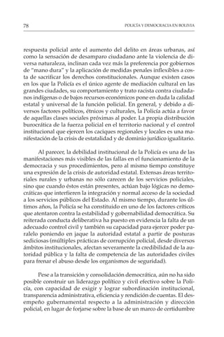 POLICÍA Y DEMOCRACIA EN BOLIVIA
78
respuesta policial ante el aumento del delito en áreas urbanas, así
como la sensación de desamparo ciudadano ante la violencia de di-
versa naturaleza, inclinan cada vez más la preferencia por gobiernos
de “mano dura” y la aplicación de medidas penales inflexibles a cos-
ta de sacrificar los derechos constitucionales. Aunque existen casos
en los que la Policía es el único agente de mediación cultural en las
grandes ciudades, su comportamiento y trato racista contra ciudada-
nos indígenas o de bajos recursos económicos pone en duda la calidad
estatal y universal de la función policial. En general, y debido a di-
versos factores políticos, étnicos y culturales, la Policía actúa a favor
de aquellas clases sociales próximas al poder. La propia distribución
burocrática de la fuerza policial en el territorio nacional y el control
institucional que ejercen los caciques regionales y locales es una ma-
nifestación de la crisis de estatalidad y de dominio jurídico igualitario.
Al parecer, la debilidad institucional de la Policía es una de las
manifestaciones más visibles de las fallas en el funcionamiento de la
democracia y sus procedimientos, pero al mismo tiempo constituye
una expresión de la crisis de autoridad estatal. Extensas áreas territo-
riales rurales y urbanas no sólo carecen de los servicios policiales,
sino que cuando éstos están presentes, actúan bajo lógicas no demo-
cráticas que interfieren la integración y normal acceso de la sociedad
a los servicios públicos del Estado. Al mismo tiempo, durante los úl-
timos años, la Policía se ha constituido en uno de los factores críticos
que atentaron contra la estabilidad y gobernabilidad democrática. Su
reiterada conducta deliberativa ha puesto en evidencia la falta de un
adecuado control civil y también su capacidad para ejercer poder pa-
ralelo poniendo en jaque la autoridad estatal a partir de posturas
sediciosas (múltiples prácticas de corrupción policial, desde diversos
ámbitos institucionales, afectan severamente la credibilidad de la au-
toridad pública y la falta de competencia de las autoridades civiles
para frenar el abuso desde los organismos de seguridad).
Pese a la transición y consolidación democrática, aún no ha sido
posible construir un liderazgo político y civil efectivo sobre la Poli-
cía, con capacidad de exigir y lograr subordinación institucional,
transparencia administrativa, eficiencia y rendición de cuentas. El des-
empeño gubernamental respecto a la administración y dirección
policial, en lugar de forjarse sobre la base de un marco de certidumbre
 