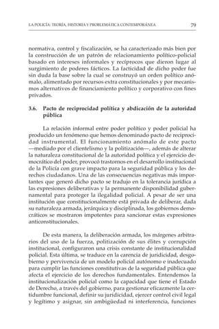 79
LA POLICÍA: TEORÍA, HISTORIA Y PROBLEMÁTICA CONTEMPORÁNEA
normativa, control y fiscalización, se ha caracterizado más bien por
la construcción de un patrón de relacionamiento político-policial
basado en intereses informales y recíprocos que dieron lugar al
surgimiento de poderes fácticos. La facticidad de dicho poder fue
sin duda la base sobre la cual se construyó un orden político anó-
malo, alimentado por recursos extra constitucionales y por mecanis-
mos alternativos de financiamiento político y corporativo con fines
privados.
3.6. Pacto de reciprocidad política y abdicación de la autoridad
pública
La relación informal entre poder político y poder policial ha
producido un fenómeno que hemos denominado pacto de reciproci-
dad instrumental. El funcionamiento anómalo de este pacto
—mediado por el clientelismo y la politización—, además de alterar
la naturaleza constitucional de la autoridad política y el ejercicio de-
mocrático del poder, provocó trastornos en el desarrollo institucional
de la Policía con grave impacto para la seguridad pública y los de-
rechos ciudadanos. Una de las consecuencias negativas más impor-
tantes que generó dicho pacto se tradujo en la tolerancia jurídica a
las expresiones deliberativas y la permanente disponibilidad guber-
namental para proteger la ilegalidad policial. A pesar de ser una
institución que constitucionalmente está privada de deliberar, dada
su naturaleza armada, jerárquica y disciplinada, los gobiernos demo-
cráticos se mostraron impotentes para sancionar estas expresiones
anticonstitucionales.
De esta manera, la deliberación armada, los márgenes arbitra-
rios del uso de la fuerza, politización de sus élites y corrupción
institucional, configuraron una crisis constante de institucionalidad
policial. Esta última, se traduce en la carencia de juridicidad, desgo-
bierno y pervivencia de un modelo policial autónomo e inadecuado
para cumplir las funciones constitutivas de la seguridad pública que
afecta el ejercicio de los derechos fundamentales. Entendemos la
institucionalización policial como la capacidad que tiene el Estado
de Derecho, a través del gobierno, para gestionar eficazmente la cer-
tidumbre funcional, definir su juridicidad, ejercer control civil legal
y legítimo y asignar, sin ambigüedad ni interferencia, funciones
 