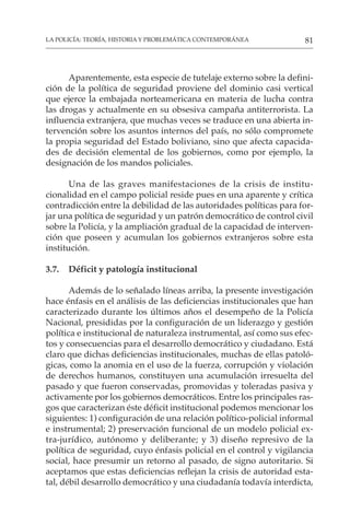 81
LA POLICÍA: TEORÍA, HISTORIA Y PROBLEMÁTICA CONTEMPORÁNEA
Aparentemente, esta especie de tutelaje externo sobre la defini-
ción de la política de seguridad proviene del dominio casi vertical
que ejerce la embajada norteamericana en materia de lucha contra
las drogas y actualmente en su obsesiva campaña antiterrorista. La
influencia extranjera, que muchas veces se traduce en una abierta in-
tervención sobre los asuntos internos del país, no sólo compromete
la propia seguridad del Estado boliviano, sino que afecta capacida-
des de decisión elemental de los gobiernos, como por ejemplo, la
designación de los mandos policiales.
Una de las graves manifestaciones de la crisis de institu-
cionalidad en el campo policial reside pues en una aparente y crítica
contradicción entre la debilidad de las autoridades políticas para for-
jar una política de seguridad y un patrón democrático de control civil
sobre la Policía, y la ampliación gradual de la capacidad de interven-
ción que poseen y acumulan los gobiernos extranjeros sobre esta
institución.
3.7. Déficit y patología institucional
Además de lo señalado líneas arriba, la presente investigación
hace énfasis en el análisis de las deficiencias institucionales que han
caracterizado durante los últimos años el desempeño de la Policía
Nacional, presididas por la configuración de un liderazgo y gestión
política e institucional de naturaleza instrumental, así como sus efec-
tos y consecuencias para el desarrollo democrático y ciudadano. Está
claro que dichas deficiencias institucionales, muchas de ellas patoló-
gicas, como la anomia en el uso de la fuerza, corrupción y violación
de derechos humanos, constituyen una acumulación irresuelta del
pasado y que fueron conservadas, promovidas y toleradas pasiva y
activamente por los gobiernos democráticos. Entre los principales ras-
gos que caracterizan éste déficit institucional podemos mencionar los
siguientes: 1) configuración de una relación político-policial informal
e instrumental; 2) preservación funcional de un modelo policial ex-
tra-jurídico, autónomo y deliberante; y 3) diseño represivo de la
política de seguridad, cuyo énfasis policial en el control y vigilancia
social, hace presumir un retorno al pasado, de signo autoritario. Si
aceptamos que estas deficiencias reflejan la crisis de autoridad esta-
tal, débil desarrollo democrático y una ciudadanía todavía interdicta,
 
