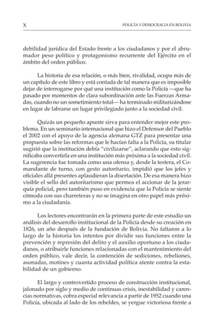 POLICÍA Y DEMOCRACIA EN BOLIVIA
X
debilidad jurídica del Estado frente a los ciudadanos y por el abru-
mador peso político y protagonismo recurrente del Ejército en el
ámbito del orden público.
La historia de esa relación, o más bien, rivalidad, ocupa más de
un capítulo de este libro y está contada de tal manera que es imposible
dejar de interrogarse por qué una institución como la Policía —que ha
pasado por momentos de clara subordinación ante las Fuerzas Arma-
das, cuando no un sometimiento total— ha terminado militarizándose
en lugar de labrarse un lugar privilegiado junto a la sociedad civil.
Quizás un pequeño apunte sirva para entender mejor este pro-
blema. En un seminario internacional que hizo el Defensor del Pueblo
el 2002 con el apoyo de la agencia alemana GTZ para presentar una
propuesta sobre las reformas que le hacían falta a la Policía, su titular
sugirió que la institución debía “civilizarse”, aclarando que esto sig-
nificaba convertirla en una institución más próxima a la sociedad civil.
La sugerencia fue tomada como una ofensa y, desde la testera, el Co-
mandante de turno, con gesto autoritario, impidió que los jefes y
oficiales allá presentes aplaudieran la disertación. De esa manera hizo
visible el sello del autoritarismo que permea el accionar de la jerar-
quía policial, pero también puso en evidencia que la Policía se siente
cómoda con sus charreteras y no se imagina en otro papel más próxi-
mo a la ciudadanía.
Los lectores encontrarán en la primera parte de este estudio un
análisis del desarrollo institucional de la Policía desde su creación en
1826, un año después de la fundación de Bolivia. No faltaron a lo
largo de la historia los intentos por dividir sus funciones entre la
prevención y represión del delito y el auxilio oportuno a los ciuda-
danos, o atribuirle funciones relacionadas con el mantenimiento del
orden público, vale decir, la contención de sediciones, rebeliones,
asonadas, motines y cuanta actividad política atente contra la esta-
bilidad de un gobierno.
El largo y controvertido proceso de construcción institucional,
jalonado por siglo y medio de continuas crisis, inestabilidad y caren-
cias normativas, cobra especial relevancia a partir de 1952 cuando una
Policía, ubicada al lado de los rebeldes, se yergue victoriosa frente a
 