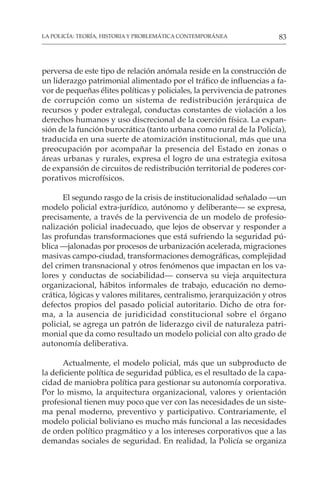 83
LA POLICÍA: TEORÍA, HISTORIA Y PROBLEMÁTICA CONTEMPORÁNEA
perversa de este tipo de relación anómala reside en la construcción de
un liderazgo patrimonial alimentado por el tráfico de influencias a fa-
vor de pequeñas élites políticas y policiales, la pervivencia de patrones
de corrupción como un sistema de redistribución jerárquica de
recursos y poder extralegal, conductas constantes de violación a los
derechos humanos y uso discrecional de la coerción física. La expan-
sión de la función burocrática (tanto urbana como rural de la Policía),
traducida en una suerte de atomización institucional, más que una
preocupación por acompañar la presencia del Estado en zonas o
áreas urbanas y rurales, expresa el logro de una estrategia exitosa
de expansión de circuitos de redistribución territorial de poderes cor-
porativos microfísicos.
El segundo rasgo de la crisis de institucionalidad señalado —un
modelo policial extra-jurídico, autónomo y deliberante— se expresa,
precisamente, a través de la pervivencia de un modelo de profesio-
nalización policial inadecuado, que lejos de observar y responder a
las profundas transformaciones que está sufriendo la seguridad pú-
blica —jalonadas por procesos de urbanización acelerada, migraciones
masivas campo-ciudad, transformaciones demográficas, complejidad
del crimen transnacional y otros fenómenos que impactan en los va-
lores y conductas de sociabilidad— conserva su vieja arquitectura
organizacional, hábitos informales de trabajo, educación no demo-
crática, lógicas y valores militares, centralismo, jerarquización y otros
defectos propios del pasado policial autoritario. Dicho de otra for-
ma, a la ausencia de juridicidad constitucional sobre el órgano
policial, se agrega un patrón de liderazgo civil de naturaleza patri-
monial que da como resultado un modelo policial con alto grado de
autonomía deliberativa.
Actualmente, el modelo policial, más que un subproducto de
la deficiente política de seguridad pública, es el resultado de la capa-
cidad de maniobra política para gestionar su autonomía corporativa.
Por lo mismo, la arquitectura organizacional, valores y orientación
profesional tienen muy poco que ver con las necesidades de un siste-
ma penal moderno, preventivo y participativo. Contrariamente, el
modelo policial boliviano es mucho más funcional a las necesidades
de orden político pragmático y a los intereses corporativos que a las
demandas sociales de seguridad. En realidad, la Policía se organiza
 
