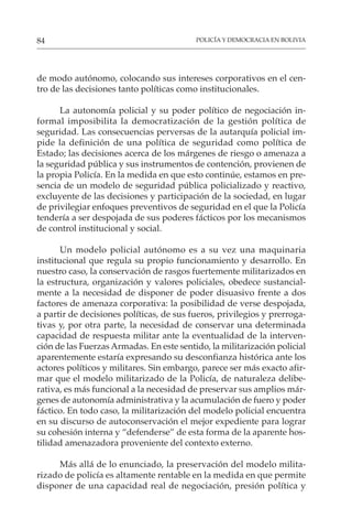 POLICÍA Y DEMOCRACIA EN BOLIVIA
84
de modo autónomo, colocando sus intereses corporativos en el cen-
tro de las decisiones tanto políticas como institucionales.
La autonomía policial y su poder político de negociación in-
formal imposibilita la democratización de la gestión política de
seguridad. Las consecuencias perversas de la autarquía policial im-
pide la definición de una política de seguridad como política de
Estado; las decisiones acerca de los márgenes de riesgo o amenaza a
la seguridad pública y sus instrumentos de contención, provienen de
la propia Policía. En la medida en que esto continúe, estamos en pre-
sencia de un modelo de seguridad pública policializado y reactivo,
excluyente de las decisiones y participación de la sociedad, en lugar
de privilegiar enfoques preventivos de seguridad en el que la Policía
tendería a ser despojada de sus poderes fácticos por los mecanismos
de control institucional y social.
Un modelo policial autónomo es a su vez una maquinaria
institucional que regula su propio funcionamiento y desarrollo. En
nuestro caso, la conservación de rasgos fuertemente militarizados en
la estructura, organización y valores policiales, obedece sustancial-
mente a la necesidad de disponer de poder disuasivo frente a dos
factores de amenaza corporativa: la posibilidad de verse despojada,
a partir de decisiones políticas, de sus fueros, privilegios y prerroga-
tivas y, por otra parte, la necesidad de conservar una determinada
capacidad de respuesta militar ante la eventualidad de la interven-
ción de las Fuerzas Armadas. En este sentido, la militarización policial
aparentemente estaría expresando su desconfianza histórica ante los
actores políticos y militares. Sin embargo, parece ser más exacto afir-
mar que el modelo militarizado de la Policía, de naturaleza delibe-
rativa, es más funcional a la necesidad de preservar sus amplios már-
genes de autonomía administrativa y la acumulación de fuero y poder
fáctico. En todo caso, la militarización del modelo policial encuentra
en su discurso de autoconservación el mejor expediente para lograr
su cohesión interna y “defenderse” de esta forma de la aparente hos-
tilidad amenazadora proveniente del contexto externo.
Más allá de lo enunciado, la preservación del modelo milita-
rizado de policía es altamente rentable en la medida en que permite
disponer de una capacidad real de negociación, presión política y
 