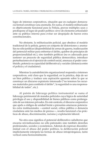 85
LA POLICÍA: TEORÍA, HISTORIA Y PROBLEMÁTICA CONTEMPORÁNEA
logro de intereses corporativos, situación que en cualquier democra-
cia formal constituye una anomalía. En suma, el modelo militarizado
es objetivamente funcional para la Policía, provee múltiples usos y
predispone al logro de poder político: sirve de elemento articulador
ante su público interno para evitar ser despojado de fueros extra
constitucionales.
No obstante, la militarización policial, que obedece al modelo
tradicional de la policía, genera un conjunto de distorsiones y anoma-
lías no sólo jurídicas (disponibilidad de armas de guerra, inadecuación
del potencial militar para enfrentar el delito, quiebre de principios de
proporcionalidad etc.), sino también políticas (no es adecuado para
sostener un proyecto de seguridad pública democrático, introduce
perturbaciones en el ejercicio de control social, amenaza al poder cons-
tituido, potencia su capacidad deliberativa) y sociales (distancia entre
el policía y el ciudadano).
Mientras la autodefinición organizacional responda a intereses
corporativos, está claro que la seguridad, en la práctica, deja de ser
un bien público y traduce una aspiración aparente sobre la que se
construye un discurso expiatorio interesado (“no tenemos los recur-
sos materiales para combatir el delito”, la seguridad es una responsa-
bilidad de todos”, etc.).
Al patrón de liderazgo político instrumental se suma el
liderazgo patrimonial de mandos policiales cuya lógica de autoridad
privilegia el uso y disponibilidad de bienes públicos como prolonga-
ción de sus intereses privados. En este contexto, el discurso corporativo
que apela a códigos de unidad frente a presuntas amenazas potencia-
les extra institucionales —control social, crítica pública o denuncia
ciudadana ante los medios de prensa—, resulta funcional a las prác-
ticas de abuso, discriminación, racismo y explotación laboral.
No otra cosa significa el potencial deliberativo subalterno que
encarna reivindicaciones no sólo patronales sino también derechos
profesionales, sociales y económicos. Además de expresar disconfor-
midad con el abuso del poder político, la deliberación policial
implícitamente interpela las formas de abuso intrajerárquicas, tanto
vertical como horizontalmente.
 