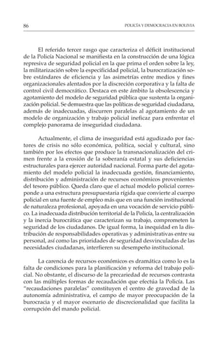 POLICÍA Y DEMOCRACIA EN BOLIVIA
86
El referido tercer rasgo que caracteriza el déficit institucional
de la Policía Nacional se manifiesta en la construcción de una lógica
represiva de seguridad policial en la que prima el orden sobre la ley,
la militarización sobre la especificidad policial, la burocratización so-
bre estándares de eficiencia y las asimetrías entre medios y fines
organizacionales alentados por la discreción corporativa y la falta de
control civil democrático. Destaca en este ámbito la obsolescencia y
agotamiento del modelo de seguridad pública que sustenta la organi-
zación policial. Se demuestra que las políticas de seguridad ciudadana,
además de inadecuadas, discurren paralelas al agotamiento de un
modelo de organización y trabajo policial ineficaz para enfrentar el
complejo panorama de inseguridad ciudadana.
Actualmente, el clima de inseguridad está agudizado por fac-
tores de crisis no sólo económica, política, social y cultural, sino
también por los efectos que produce la transnacionalización del cri-
men frente a la erosión de la soberanía estatal y sus deficiencias
estructurales para ejercer autoridad nacional. Forma parte del agota-
miento del modelo policial la inadecuada gestión, financiamiento,
distribución y administración de recursos económicos provenientes
del tesoro público. Queda claro que el actual modelo policial corres-
ponde a una estructura presupuestaria rígida que convierte al cuerpo
policial en una fuente de empleo más que en una función institucional
de naturaleza profesional, apoyada en una vocación de servicio públi-
co. La inadecuada distribución territorial de la Policía, la centralización
y la inercia burocrática que caracterizan su trabajo, comprometen la
seguridad de los ciudadanos. De igual forma, la inequidad en la dis-
tribución de responsabilidades operativas y administrativas entre su
personal, así como las prioridades de seguridad desvinculadas de las
necesidades ciudadanas, interfieren su desempeño institucional.
La carencia de recursos económicos es dramática como lo es la
falta de condiciones para la planificación y reforma del trabajo poli-
cial. No obstante, el discurso de la precariedad de recursos contrasta
con las múltiples formas de recaudación que efectúa la Policía. Las
“recaudaciones paralelas” constituyen el centro de gravedad de la
autonomía administrativa, el campo de mayor preocupación de la
burocracia y el mayor escenario de discrecionalidad que facilita la
corrupción del mando policial.
 