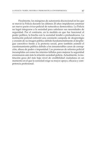 87
LA POLICÍA: TEORÍA, HISTORIA Y PROBLEMÁTICA CONTEMPORÁNEA
Finalmente, los márgenes de autonomía discrecional en los que
se movió la Policía durante los últimos 20 años impidieron construir
un nuevo pacto cívico-policial de naturaleza democrática. La Policía
no logró integrarse a la sociedad para satisfacer sus necesidades de
seguridad. Por el contrario, en la medida en que fue funcional al
poder político, la brecha con la sociedad tendió a profundizarse. La
institución policial enfrentó una constante campaña de desprestigio
y erosión de su imagen pública debido fundamentalmente al desplie-
gue coercitivo frente a la protesta social, pero también asimiló el
cuestionamiento público debido a los innumerables casos de corrup-
ción, abuso de poder e impunidad. Las promesas de reforma policial
incumplidas así como los intentos fallidos para mejorar la seguridad
erosionaron aún más la relación sociedad-policía. Actualmente, la ins-
titución goza del más bajo nivel de credibilidad ciudadana en un
momento en el que la sociedad exige su mayor apoyo, eficacia y com-
petencia profesional.
 