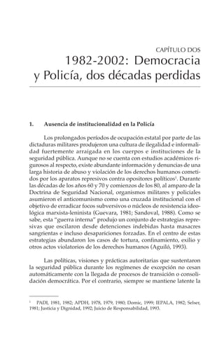89
1982-2002: DEMOCRACIA Y POLICÍA, DOS DÉCADAS PERDIDAS
1. Ausencia de institucionalidad en la Policía
Los prolongados períodos de ocupación estatal por parte de las
dictaduras militares produjeron una cultura de ilegalidad e informali-
dad fuertemente arraigada en los cuerpos e instituciones de la
seguridad pública. Aunque no se cuenta con estudios académicos ri-
gurosos al respecto, existe abundante información y denuncias de una
larga historia de abuso y violación de los derechos humanos cometi-
dos por los aparatos represivos contra opositores políticos1
. Durante
las décadas de los años 60 y 70 y comienzos de los 80, al amparo de la
Doctrina de Seguridad Nacional, organismos militares y policiales
asumieron el anticomunismo como una cruzada institucional con el
objetivo de erradicar focos subversivos o núcleos de resistencia ideo-
lógica marxista-leninista (Guevara, 1981; Sandoval, 1988). Como se
sabe, esta “guerra interna” produjo un conjunto de estrategias repre-
sivas que oscilaron desde detenciones indebidas hasta masacres
sangrientas e incluso desapariciones forzadas. En el centro de estas
estrategias abundaron los casos de tortura, confinamiento, exilio y
otros actos violatorios de los derechos humanos (Aguiló, 1993).
Las políticas, visiones y prácticas autoritarias que sustentaron
la seguridad pública durante los regímenes de excepción no cesan
automáticamente con la llegada de procesos de transición o consoli-
dación democrática. Por el contrario, siempre se mantiene latente la
CAPÍTULO DOS
1982-2002: Democracia
y Policía, dos décadas perdidas
1
PADI, 1981, 1982; APDH, 1978, 1979, 1980; Domic, 1999; IEPALA, 1982; Selser,
1981; Justicia y Dignidad, 1992; Juicio de Responsabilidad, 1993.
 