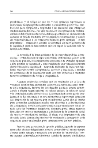 POLICÍA Y DEMOCRACIA EN BOLIVIA
90
posibilidad y el riesgo de que los viejos aparatos represivos se
mimeticen, adopten posturas flexibles o se muestren proclives al cam-
bio sólo para complacer y responder a las presiones que interpelan
su dominio tradicional. Por ello mismo, en todo proceso de restable-
cimiento del orden institucional, debiera plantearse el imperativo de
cancelar el pasado mediante investigaciones esclarecedoras y juicios
de responsabilidad a los represores políticos, pero también —lo más
importante— enfrentar el desafío de construir un buen gobierno de
la seguridad pública democrática que sea capaz de cambiar esta he-
rencia autoritaria.
La necesidad de buen gobierno de la seguridad pública demo-
crática —entendido en su triple dimensión: institucionalización de la
seguridad pública, restablecimiento del Estado de Derecho aplicado
a una política de seguridad y construcción de una verdadera cultura
democrática de la seguridad— responde al desafío de lograr un equi-
librio razonable entre transparencia, coerción y legalidad, y atender
las demandas de la ciudadanía cada vez más expuesta a múltiples
factores cambiantes de riesgo e inseguridad.
Algunas evidencias señalan que los resultados de la falta de
voluntad política para enmendar las inercias acumuladas en el ámbi-
to de la seguridad, durante las dos décadas pasadas, estaría comen-
zando a afectar negativamente los valores cívicos, la cohesión social
y la institucionalidad democrática. La comunidad siente que la inse-
guridad se ha constituido en una tormentosa experiencia cotidiana
casi imposible de ser resuelta por los gobiernos y, por ello, el interés
para demandar condiciones mucho más eficientes a las instituciones
de la seguridad tiende a relajarse debido a que su relación con el Es-
tado suele ser frustrante. En general, el sistema penal ofrece recursos
limitados en inversa proporción a la inflación de la demanda social
de justicia y certidumbre jurídica. El efecto más impactante de este
divorcio con la comunidad suele ser la erosión de la concepción de la
seguridad como un derecho, pero también como un bien público.
Frente a este panorama, la opinión pública, agotada de esperar
resultados eficaces del gobierno, tiende a demandar y al mismo tiempo
aceptar como benigna y necesaria una política de “mano dura” con-
tra sectores vulnerables, movimientos sociales de protesta e individuos
 