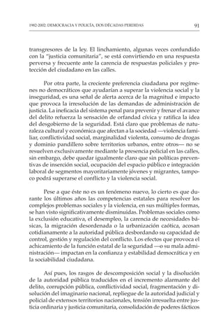 91
1982-2002: DEMOCRACIA Y POLICÍA, DOS DÉCADAS PERDIDAS
transgresores de la ley. El linchamiento, algunas veces confundido
con la “justicia comunitaria”, se está convirtiendo en una respuesta
perversa y frecuente ante la carencia de respuestas policiales y pro-
tección del ciudadano en las calles.
Por otra parte, la creciente preferencia ciudadana por regíme-
nes no democráticos que ayudarían a superar la violencia social y la
inseguridad, es una señal de alerta acerca de la magnitud e impacto
que provoca la irresolución de las demandas de administración de
justicia. La ineficacia del sistema penal para prevenir y frenar el avance
del delito refuerza la sensación de orfandad cívica y ratifica la idea
del desgobierno de la seguridad. Está claro que problemas de natu-
raleza cultural y económica que afectan a la sociedad —violencia fami-
liar, conflictividad social, marginalidad violenta, consumo de drogas
y dominio pandillero sobre territorios urbanos, entre otros— no se
resuelven exclusivamente mediante la presencia policial en las calles,
sin embargo, debe quedar igualmente claro que sin políticas preven-
tivas de inserción social, ocupación del espacio público e integración
laboral de segmentos mayoritariamente jóvenes y migrantes, tampo-
co podrá superarse el conflicto y la violencia social.
Pese a que éste no es un fenómeno nuevo, lo cierto es que du-
rante los últimos años las competencias estatales para resolver los
complejos problemas sociales y la violencia, en sus múltiples formas,
se han visto significativamente disminuidas. Problemas sociales como
la exclusión educativa, el desempleo, la carencia de necesidades bá-
sicas, la migración desordenada o la urbanización caótica, acosan
cotidianamente a la autoridad pública desbordando su capacidad de
control, gestión y regulación del conflicto. Los efectos que provoca el
achicamiento de la función estatal de la seguridad —o su mala admi-
nistración— impactan en la confianza y estabilidad democrática y en
la sociabilidad ciudadana.
Así pues, los rasgos de descomposición social y la disolución
de la autoridad pública traducidos en el incremento alarmante del
delito, corrupción pública, conflictividad social, fragmentación y di-
solución del imaginario nacional, repliegue de la autoridad judicial y
policial de extensos territorios nacionales, tensión irresuelta entre jus-
ticia ordinaria y justicia comunitaria, consolidación de poderes fácticos
 