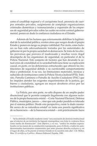 POLICÍA Y DEMOCRACIA EN BOLIVIA
92
como el caudillaje regional y el caciquismo local, presencia de cuer-
pos armados privados, surgimiento de complejas organizaciones
criminales domésticas y transnacionales y expansión de las empre-
sas de seguridad privadas sobre las cuales no existe control guberna-
mental, ponen en duda la confianza ciudadana en el Estado.
Además de los factores que externamente debilitan la legitimi-
dad de la autoridad pública, existen otros que surgen desde el propio
Estado y ponen en riesgo su propia viabilidad. Por cierto, estos facto-
res no han sido adecuadamente tratados por las autoridades de
gobierno ni por la propia sociedad en democracia. Se trata de los efec-
tos perversos que provoca el inadecuado y muchas veces ilegal
desempeño de los organismos de seguridad, en particular el de la
Policía Nacional. Este conjunto de factores que han desatado la ac-
tual crisis de estatalidad en la sociedad boliviana tiene su explicación
causal, en parte, en las deficiencias estructurales que ofrecen las ins-
tituciones de seguridad debido a su cuestionable comportamiento
ético y profesional. A su vez, las limitaciones materiales, técnicas y
culturales de instituciones como la Policía Técnica Judicial (PTJ), Trán-
sito, Patrulla Caminera o Patrulla de Auxilio Ciudadano (PAC) que
les impiden atender los exigentes requerimientos de la justicia, go-
bierno y ciudadanía, agregan un mayor desafecto cívico por las
instituciones públicas.
La Policía, por otra parte, no sólo dispone de un amplio poder
discrecional que le permite competir ilegalmente con algunos secto-
res de la propia burocracia estatal —Corte Nacional Electoral, Defensa
Pública, municipios, jueces—, sino que este poder paralelo es tolerado
por el sistema político. Desde esta perspectiva, existe la duda razona-
ble acerca de su naturaleza estatal2
en tanto una parcela significativa
de su burocracia —de la burocracia estatal— está prácticamente fuera
2
Se ha definido al Estado moderno como “una asociación de dominio institucional
que al interior de un territorio ha logrado monopolizar con éxito la violencia física
como medio de dominación”. Este objetivo, a su vez, “unifica los medios especia-
lizados en las manos de su conducción expropiando, para el efecto, a todos los auto-
denominados funcionarios estamentales que antes poseían derecho exclusivo y, en
el lugar de ellos, se ha puesto al mismo Estado en la cuestión más alta”. Cfr. Weber,
Max. El científico y el político. Alianza Editorial, España, 1981.
 