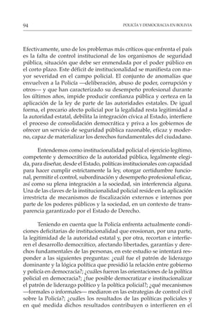 POLICÍA Y DEMOCRACIA EN BOLIVIA
94
Efectivamente, uno de los problemas más críticos que enfrenta el país
es la falta de control institucional de los organismos de seguridad
pública, situación que debe ser enmendada por el poder público en
el corto plazo. Este déficit de institucionalidad se manifiesta con ma-
yor severidad en el campo policial. El conjunto de anomalías que
envuelven a la Policía —deliberación, abuso de poder, corrupción y
otros— y que han caracterizado su desempeño profesional durante
los últimos años, impide producir confianza pública y certeza en la
aplicación de la ley de parte de las autoridades estatales. De igual
forma, el precario afecto policial por la legalidad resta legitimidad a
la autoridad estatal, debilita la integración cívica al Estado, interfiere
el proceso de consolidación democrática y priva a los gobiernos de
ofrecer un servicio de seguridad pública razonable, eficaz y moder-
no, capaz de materializar los derechos fundamentales del ciudadano.
Entendemos como institucionalidad policial el ejercicio legítimo,
competente y democrático de la autoridad pública, legalmente elegi-
da, para diseñar, desde el Estado, políticas institucionales con capacidad
para hacer cumplir estrictamente la ley, otorgar certidumbre funcio-
nal, permitir el control, subordinación y desempeño profesional eficaz,
así como su plena integración a la sociedad, sin interferencia alguna.
Una de las claves de la institucionalidad policial reside en la aplicación
irrestricta de mecanismos de fiscalización externos e internos por
parte de los poderes públicos y la sociedad, en un contexto de trans-
parencia garantizado por el Estado de Derecho.
Teniendo en cuenta que la Policía enfrenta actualmente condi-
ciones deficitarias de institucionalidad que erosionan, por una parte,
la legitimidad de la autoridad estatal y, por otra, recortan e interfie-
ren el desarrollo democrático, afectando libertades, garantías y dere-
chos fundamentales de las personas, en este estudio se intentará res-
ponder a las siguientes preguntas: ¿cuál fue el patrón de liderazgo
dominante y la lógica política que presidió la relación entre gobierno
y policía en democracia?; ¿cuáles fueron las orientaciones de la política
policial en democracia?; ¿fue posible democratizar e institucionalizar
el patrón de liderazgo político y la política policial?; ¿qué mecanismos
—formales o informales— mediaron en las estrategias de control civil
sobre la Policía?; ¿cuáles los resultados de las políticas policiales y
en qué medida dichos resultados contribuyen o interfieren en el
 