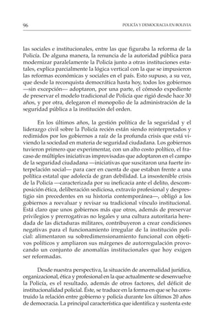 POLICÍA Y DEMOCRACIA EN BOLIVIA
96
las sociales e institucionales, entre las que figuraba la reforma de la
Policía. De alguna manera, la renuncia de la autoridad pública para
modernizar paralelamente la Policía junto a otras instituciones esta-
tales, explica parcialmente la lógica vertical con la que se impusieron
las reformas económicas y sociales en el país. Esto supuso, a su vez,
que desde la reconquista democrática hasta hoy, todos los gobiernos
—sin excepción— adoptaron, por una parte, el cómodo expediente
de preservar el modelo tradicional de Policía que rigió desde hace 30
años, y por otra, delegaron el monopolio de la administración de la
seguridad pública a la institución del orden.
En los últimos años, la gestión política de la seguridad y el
liderazgo civil sobre la Policía recién están siendo reinterpretados y
redimidos por los gobiernos a raíz de la profunda crisis que está vi-
viendo la sociedad en materia de seguridad ciudadana. Los gobiernos
tuvieron primero que experimentar, con un alto costo político, el fra-
caso de múltiples iniciativas improvisadas que adoptaron en el campo
de la seguridad ciudadana —iniciativas que suscitaron una fuerte in-
terpelación social— para caer en cuenta de que estaban frente a una
política estatal que adolecía de gran debilidad. La insostenible crisis
de la Policía —caracterizada por su ineficacia ante el delito, descom-
posición ética, deliberación sediciosa, extravío profesional y despres-
tigio sin precedentes en su historia contemporánea—, obligó a los
gobiernos a reevaluar y revisar su tradicional vínculo institucional.
Está claro que unos gobiernos más que otros, además de preservar
privilegios y prerrogativas no legales y una cultura autoritaria here-
dada de las dictaduras militares, contribuyeron a crear condiciones
negativas para el funcionamiento irregular de la institución poli-
cial: alimentaron su sobredimensionamiento funcional con objeti-
vos políticos y ampliaron sus márgenes de autorregulación provo-
cando un conjunto de anomalías institucionales que hoy exigen
ser reformadas.
Desde nuestra perspectiva, la situación de anormalidad jurídica,
organizacional, ética y profesional en la que actualmente se desenvuelve
la Policía, es el resultado, además de otros factores, del déficit de
institucionalidad policial. Éste, se traduce en la forma en que se ha cons-
truido la relación entre gobierno y policía durante los últimos 20 años
de democracia. La principal característica que identifica y sustenta este
 