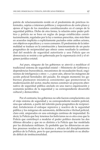 97
1982-2002: DEMOCRACIA Y POLICÍA, DOS DÉCADAS PERDIDAS
patrón de relacionamiento reside en el predominio de prácticas in-
formales, sujetas a intereses políticos y corporativos de corto plazo y
ajenos al logro de los mandatos constitucionales en el campo de la
seguridad pública. Dicho de otra forma, la relación entre poder polí-
tico y policía no se basa en reglas de juego establecidas consti-
tucionalmente, reguladas por la ley o normas prescritas, sino más bien
en acuerdos implícita o explícitamente pactados entre ambos actores,
con objetivos específicos y a veces comunes. El predominio de la infor-
malidad se traduce en la construcción y funcionamiento de un pacto
pragmático de reciprocidad que ofrece como resultado la continui-
dad del modelo de seguridad autoritario y una Policía que en
democracia se resiste a ser gobernada por la supremacía civil y el ré-
gimen jurídico estatal.
Así pues, ninguno de los gobiernos se atrevió a modificar el
tradicional sistema de seguridad estatal —Ministerio de Gobierno y
dependencias burocráticas, mecanismos de recaudación fiscal, orga-
nismos de inteligencia y otros —, y peor aún, alterar los márgenes de
acción policial heredados del pasado. En ningún momento los go-
biernos plantearon iniciativas consistentes que promovieran la
modernización del sector, mucho menos construir un proyecto alter-
nativo de seguridad pública anclado en una nueva organización y
economía jurídica de la seguridad y su correspondiente desarrollo
cultural y democrático.
Por el contrario, los gobiernos no sólo fueron complacientes con
el viejo sistema de seguridad y su correspondiente modelo policial,
sino que además, a partir del referido pacto pragmático de reciproci-
dad, fortalecieron el enfoque represivo y reactivo de la seguridad
pública y los márgenes de autonomía, deliberación e ilicitud policial,
claro está, amparados en una estrategia continua de impunidad. Es
decir, la Policía que hoy tenemos los bolivianos no es otra cosa que la
Policía que contribuyó a modelar el poder político durante las dos
últimas décadas y que no es distinta a la Policía que fue modelada
por las dictaduras militares. Es probable que las diferencias en am-
bos procesos residan en las técnicas y eficacia del disciplinamiento
político de la Policía, pero lo que permanece invariable es su abulta-
do déficit de institucionalidad.
 