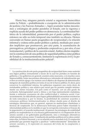 POLICÍA Y DEMOCRACIA EN BOLIVIA
98
Hasta hoy, ninguna parcela estatal u organismo burocrático
como la Policía —probablemente a excepción de la administración
de justicia y las Fuerzas Armadas—, logró acumular tantos mecanis-
mos y estrategias de poder paralelos al Estado, con la vigorosa y
explícita ayuda del poder político en democracia. La continuidad his-
tórica de la informalidad, promovida por el poder político, explica
entonces no sólo su éxito temporal sino también su eficacia. Hemos
convenido en llamar pacto pragmático de reciprocidad a la relación
informal y exitosa entre poder político y policía, mediada por acuer-
dos implícitos que promueven, por una parte, la acumulación de
prerrogativas, privilegios y prebendas corporativas y, por otra, el uso
instrumental y político de la coerción estatal. Ambos efectos impidie-
ron la construcción de una política de seguridad pública como política
de Estado y, consecuentemente, limitaron la supremacía civil y la po-
sibilidad de la institucionalización policial4
.
4
La construcción de este pacto pragmático de reciprocidad tiene como sustento
una lógica política instrumental a través de la cual los partidos en función de
gobierno, y los gobiernos en general, asumen como necesario, y en muchos casos
imprescindible, forjar mecanismos alternativos e informales de subordinación que
eviten un estricto apego a las normas con el objetivo de disponer de determinados
márgenes de maniobra política en torno al uso de la fuerza pública. Es decir, para
conservar la estabilidad interna, los gobiernos requieren una cierta dosis de
certidumbre política y una relativa paz social que les permita cumplir mínima-
mente sus metas trazadas. Un país como el nuestro, con un alto grado de
exclusión, heterogeneidad social y étnica y con baja representación ciudadana,
tiende a enfrentar escenarios de alta conflictividad y violencia social. Con-
secuentemente, las dificultades para lograr gobernabilidad encuentran resistencias
de toda naturaleza y, por lo mismo, la posibilidad de construir acuerdos o
consensos políticos institucionalizados se diluye dando paso al diseño de
estrategias alternativas que, en general, reposan en mediaciones clientelares o
técnicas de cooptación. En la democracia boliviana parece haber triunfado la
informalidad política en la medida en que la corrupción externaliza el fracaso de
la negociación y el acuerdo institucional. Al parecer, las estrategias de estabilidad
política no responderían ni a la eficacia gubernamental ni a la disposición de los
actores sociales a ser gobernados pacíficamente, sino a estrategias alternativas
relativamente exitosas como: 1) mediación de partidos políticos en la esfera estatal,
entre ellas, la Policía Nacional, y en su relación con la sociedad civil; 2) cooptación
prebendal que permite negociar y pacificar “subterráneamente” demandas de
actores sociales; y 3) represión en ausencia del éxito de la cooptación o
mediación.
 