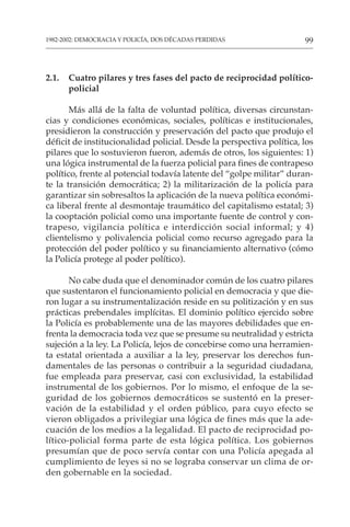 99
1982-2002: DEMOCRACIA Y POLICÍA, DOS DÉCADAS PERDIDAS
2.1. Cuatro pilares y tres fases del pacto de reciprocidad político-
policial
Más allá de la falta de voluntad política, diversas circunstan-
cias y condiciones económicas, sociales, políticas e institucionales,
presidieron la construcción y preservación del pacto que produjo el
déficit de institucionalidad policial. Desde la perspectiva política, los
pilares que lo sostuvieron fueron, además de otros, los siguientes: 1)
una lógica instrumental de la fuerza policial para fines de contrapeso
político, frente al potencial todavía latente del “golpe militar” duran-
te la transición democrática; 2) la militarización de la policía para
garantizar sin sobresaltos la aplicación de la nueva política económi-
ca liberal frente al desmontaje traumático del capitalismo estatal; 3)
la cooptación policial como una importante fuente de control y con-
trapeso, vigilancia política e interdicción social informal; y 4)
clientelismo y polivalencia policial como recurso agregado para la
protección del poder político y su financiamiento alternativo (cómo
la Policía protege al poder político).
No cabe duda que el denominador común de los cuatro pilares
que sustentaron el funcionamiento policial en democracia y que die-
ron lugar a su instrumentalización reside en su politización y en sus
prácticas prebendales implícitas. El dominio político ejercido sobre
la Policía es probablemente una de las mayores debilidades que en-
frenta la democracia toda vez que se presume su neutralidad y estricta
sujeción a la ley. La Policía, lejos de concebirse como una herramien-
ta estatal orientada a auxiliar a la ley, preservar los derechos fun-
damentales de las personas o contribuir a la seguridad ciudadana,
fue empleada para preservar, casi con exclusividad, la estabilidad
instrumental de los gobiernos. Por lo mismo, el enfoque de la se-
guridad de los gobiernos democráticos se sustentó en la preser-
vación de la estabilidad y el orden público, para cuyo efecto se
vieron obligados a privilegiar una lógica de fines más que la ade-
cuación de los medios a la legalidad. El pacto de reciprocidad po-
lítico-policial forma parte de esta lógica política. Los gobiernos
presumían que de poco servía contar con una Policía apegada al
cumplimiento de leyes si no se lograba conservar un clima de or-
den gobernable en la sociedad.
 