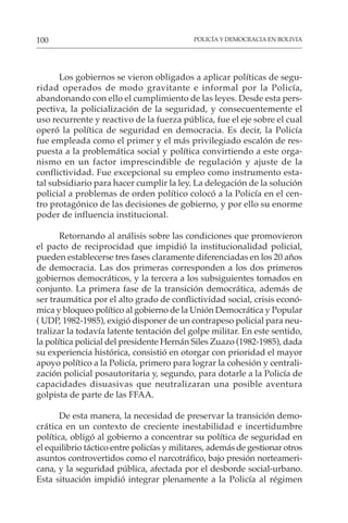 POLICÍA Y DEMOCRACIA EN BOLIVIA
100
Los gobiernos se vieron obligados a aplicar políticas de segu-
ridad operados de modo gravitante e informal por la Policía,
abandonando con ello el cumplimiento de las leyes. Desde esta pers-
pectiva, la policialización de la seguridad, y consecuentemente el
uso recurrente y reactivo de la fuerza pública, fue el eje sobre el cual
operó la política de seguridad en democracia. Es decir, la Policía
fue empleada como el primer y el más privilegiado escalón de res-
puesta a la problemática social y política convirtiendo a este orga-
nismo en un factor imprescindible de regulación y ajuste de la
conflictividad. Fue excepcional su empleo como instrumento esta-
tal subsidiario para hacer cumplir la ley. La delegación de la solución
policial a problemas de orden político colocó a la Policía en el cen-
tro protagónico de las decisiones de gobierno, y por ello su enorme
poder de influencia institucional.
Retornando al análisis sobre las condiciones que promovieron
el pacto de reciprocidad que impidió la institucionalidad policial,
pueden establecerse tres fases claramente diferenciadas en los 20 años
de democracia. Las dos primeras corresponden a los dos primeros
gobiernos democráticos, y la tercera a los subsiguientes tomados en
conjunto. La primera fase de la transición democrática, además de
ser traumática por el alto grado de conflictividad social, crisis econó-
mica y bloqueo político al gobierno de la Unión Democrática y Popular
( UDP, 1982-1985), exigió disponer de un contrapeso policial para neu-
tralizar la todavía latente tentación del golpe militar. En este sentido,
la política policial del presidente Hernán Siles Zuazo (1982-1985), dada
su experiencia histórica, consistió en otorgar con prioridad el mayor
apoyo político a la Policía, primero para lograr la cohesión y centrali-
zación policial posautoritaria y, segundo, para dotarle a la Policía de
capacidades disuasivas que neutralizaran una posible aventura
golpista de parte de las FFAA.
De esta manera, la necesidad de preservar la transición demo-
crática en un contexto de creciente inestabilidad e incertidumbre
política, obligó al gobierno a concentrar su política de seguridad en
el equilibrio táctico entre policías y militares, además de gestionar otros
asuntos controvertidos como el narcotráfico, bajo presión norteameri-
cana, y la seguridad pública, afectada por el desborde social-urbano.
Esta situación impidió integrar plenamente a la Policía al régimen
 