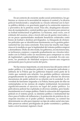 POLICÍA Y DEMOCRACIA EN BOLIVIA
102
En un contexto de creciente asedio social antisistémico, los go-
biernos se vieron en la necesidad de mejorar el control y la eficacia
policial fortaleciendo y ampliando su vínculo informal con la fuer-
za pública debido a su gravitante papel en la contención represiva
y preventiva de la protesta social. Para ello, desplegaron mecanis-
mos de manipulación y control político que sirvieron para preservar
su lealtad institucional al gobierno. Lo hicieron, unas veces, con el
estímulo del ascenso, otras a través del uso de gastos reservados, y
en no pocas oportunidades mediante beneficios colaterales como
bonos de lealtad o destinos privilegiados. La búsqueda de elemen-
tos policiales que se identificaran fuertemente con la gestión guber-
namental fue una tarea constante. Esta tarea fue mucho más impe-
riosa en la medida en que la legitimidad del sistema político empezó
a derrumbarse. Dicho de otro modo, los gobiernos, en esta tercera fase,
se inclinaron a mejorar y expandir gradualmente sus vínculos infor-
males con la Policía como un mecanismo para compensar su crisis
de legitimidad y gobernabilidad frente a la sociedad. En este con-
texto, las promesas de fidelidad recíproca fueron una exigencia
permanente para la preservación del pacto.
No fue menos importante, en esta tercera fase del pacto entre el
poder político y la institución policial, la concepción polivalente y
utilitaria de la Policía que los gobiernos forjaron como parte de la
visión que sustentó esta relación. Los partidos políticos valoraron
pragmáticamente las potenciales ventajas que ofrecían los diversos
mecanismos de poder policial en su relación con la sociedad. La di-
versidad de funciones asignadas a la Policía, buena parte de ellas no
contempladas en las normas de empleo institucional, favorecieron
significativamente el ejercicio no legal del poder político. La
polivalencia policial fue explotada en diversos sentidos, pero funda-
mentalmente en el campo político. Dada la colocación del organismo
policial en el sistema penal, su dominio político e instrumental fue
clave para el tráfico de influencias y la protección de prácticas de co-
rrupción inscritas en el poder político. Asimismo, su control fue
determinante no sólo para imponer un tipo de orden social sino tam-
bién preservar esferas privilegiadas de poder económico y político,
tanto a nivel nacional, regional o local.
 