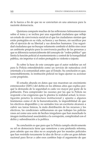 POLICÍA Y DEMOCRACIA EN BOLIVIA
XII
de la fuerza a fin de que no se conviertan en una amenaza para la
naciente democracia.
Quintana comparte muchas de las reflexiones latinoamericanas
sobre el tema y se inclina por una seguridad ciudadana que refleje
un estado de convivencia social en el que los ciudadanos sientan que
están protegidos en su vida, su honra y sus bienes, sin sacrificar por
ello el ejercicio de su libertad y sus derechos humanos. Una seguri-
dad ciudadana que no busque solamente combatir el delito sino crear
un ambiente propicio para la convivencia pacífica de las personas y
que se diferencia sustancialmente del concepto de “orden público” que
limita la función policial al mantenimiento y control de la tranquilidad
pública, sin importar si el orden protegido es violento o injusto.
Es sobre la base de este concepto que el autor redefine un rol
para la Policía entendiéndolo como un servicio de naturaleza civil
orientado a la comunidad antes que al Estado. Su conclusión es que,
lamentablemente, la institución policial no logra ajustar su accionar
a este propósito.
El estudio abunda en datos que nos muestran un crecimiento
estremecedor (320%) del delito en los últimos años que explica por-
qué la demanda de la seguridad es cada vez mayor por parte de la
población. Para comprender las razones por las que la Policía no
responde a las exigencias que le plantea la realidad actual, la inves-
tigación penetra la estructura institucional y apunta a algunos
fenómenos como el de la burocratización, la imposibilidad de que
los efectivos disponibles y no sentados tras un escritorio alcancen a
cubrir sus tareas básicas, la mala distribución de los recursos y los
efectivos, las condiciones subhumanas en que trabajan los policías
rasos así como una serie de hechos irregulares que han manchado la
imagen institucional asociándola a la corrupción, complicidad con el
delito y subordinación a la política.
Su conclusión es que para que la Policía cumpla efectivamente
su rol en democracia tiene que someterse a una profunda reforma,
pero admite que esa idea no es aceptada por los mandos policiales
que han resistido tercamente la idea de llevar a cabo un gran debate
nacional para llevar a cabo esos cambios bajo el argumento de que
 