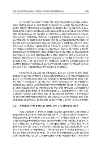 103
1982-2002: DEMOCRACIA Y POLICÍA, DOS DÉCADAS PERDIDAS
La Policía fue recurrentemente empleada para proteger y favo-
recer el despliegue de campañas políticas y el trabajo propagandístico
en las calles y dentro de los cuerpos policiales. Los partidos no duda-
ron en beneficiarse de diversos recursos policiales de modo informal:
recepción masiva de cédulas de identidad, procesamiento de infor-
mación de naturaleza política y vigilancia sindical o partidaria. El
clientelismo policial, como mecanismo de subordinación informal, no
fue un dato despreciable para los políticos y tampoco generó resis-
tencia en la propia Policía, por el contrario, despertó entusiasmo en
los mandos policiales porque aseguraba el acceso al control y mani-
pulación de importantes cargos burocráticos, fuentes de recaudación
económica, destinos privilegiados y otros recursos que favorecían in-
tereses personales o de pequeños núcleos de poder corporativo o
generacional. En todo caso, los partidos políticos desarrollaron su
enorme talento y habilidad para armonizar el interés privado de los
policías y los significativos beneficios partidarios.
Convendrá señalar, sin embargo, que los cuatro pilares men-
cionados que sustentaron la lógica instrumental y la construcción del
pacto de reciprocidad político-policial no funcionaron de modo ar-
mónico y ordenado. En muchos casos dependieron de variables
relacionadas con la voluntad gubernamental para poner en movimien-
to unos mecanismos de informalidad más que otros, de la experiencia
y habilidad partidaria en la gestión policial, pero también de las con-
diciones sociales y políticas que obligaban a maximizar o minimizar
la instrumentalización policial. En todo caso, estos mecanismos fun-
cionaron, en general, de manera concurrente y pocas veces aleatoria.
2.2. Autogobierno policial, simulacro de autoridad civil
Pero además, si bien es cierto que los gobiernos aplicaron la
racionalidad política instrumental sobre la Policía como recurso es-
tratégico para preservar la estabilidad y el orden social, no siempre
de modo legal y muchas veces en desmedro de la legalidad que esta-
ban obligados a preservar, lo que garantizó su éxito relativo y
preservación a lo largo del período democrático fue, sin duda, la “cuo-
ta de autonomía corporativa” concedida por el poder político a la
Policía bajo diversas formas. Es decir, la instrumentalidad policial
explicitada a través del pacto pragmático de reciprocidad, tuvo como
 