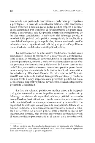 POLICÍA Y DEMOCRACIA EN BOLIVIA
104
contraparte una política de concesiones —prebendas, prerrogativas
y privilegios— a favor de la institución policial5
. Estas concesiones
fueron creciendo a medida que el poder político empezó a declinar
en su legitimidad. Por lo mismo, el funcionamiento del pacto prag-
mático e instrumental sólo fue posible a partir del cumplimiento de
las siguientes condiciones: 1) abdicación del liderazgo político y
autodefinición policial de la política de seguridad; 2) ampliación y
consolidación de prerrogativas policiales; 3) autonomía en la gestión
administrativa y organizacional policial; y 4) protección política e
impunidad a favor del sistema de ilegalidad policial.
La materialización de estas cuatro condiciones, muchas veces
concurrente, impidió la construcción y desarrollo de la instituciona-
lidad policial. En realidad, los gobiernos, fieles a su lógica instrumental
e interés patrimonial, crearon y toleraron éstas condiciones cuyos efec-
tos perversos desnaturalizaron y dislocaron la función constitutiva
de la Policía, convirtiéndola en una herramienta política, pero a la vez,
en una maquinaria atentatoria de la institucionalidad democrática,
la ciudadanía y el Estado de Derecho. En este contexto, la Policía de-
sarrolló una cultura de ilicitud, transgresión constante y conducta
esquiva frente a la ley, amparada en la protección política. La cuota
de autonomía corporativa policial devino entonces en el autogobierno
policial de la seguridad.
La falta de voluntad política, en muchos casos, y la incapaci-
dad gubernamental en otros, impidieron ejercer la conducción y
liderazgo del sistema de seguridad pública y policial provocando
anomalías de orden institucional. Una de las más importantes estriba
en la indefinición de un marco jurídico moderno y democrático con
capacidad de restringir los márgenes de contradicción latente de la
función tradicional y autónoma de los cuerpos de seguridad y el Es-
tado de Derecho. La gestión policial para aprobar su nueva ley
orgánica, por ejemplo, bajo criterios enteramente corporativos y sin
el necesario debate parlamentario ni el control de la sociedad civil,
5
Si bien es cierto que los resultados favorecieron en apariencia a la Policía en
general, en realidad estas concesiones beneficiaron casi exclusivamente a pequeñas
élites comprometidas con la gestión de gobierno.
 