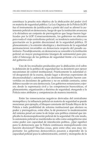105
1982-2002: DEMOCRACIA Y POLICÍA, DOS DÉCADAS PERDIDAS
constituye la prueba más objetiva de la abdicación del poder civil
en materia de seguridad pública. La Ley Orgánica de la Policía (LOP)
fue el instrumento de justificación a partir del cual se afirmó la au-
tonomía policial en democracia, luego de que la institución arrancara
a la dictadura un conjunto de prerrogativas que luego fueron lega-
lizadas por la LOP. Consecuentemente, los gobiernos no alteraron
para nada el viejo centralismo policial, su tendencia autoritaria y su
gravitación en la gestión discrecional de la seguridad pública. El
planeamiento y la emisión ideológica y doctrinaria de la seguridad
permanecieron invariables en democracia respecto del pasado au-
toritario. Paradójicamente, en democracia se concedió a la institución
policial un mayor protagonismo (margen de autonomía) para pre-
sidir el liderazgo de las políticas de seguridad frente a la vacancia
del gobierno civil.
Uno de los resultados producidos por la abdicación civil sobre
la definición de la política de seguridad fue su desinterés por ejercer
mecanismos de control institucional. Prácticamente la autoridad ci-
vil desapareció de la escena, dando lugar a diversas expresiones de
discrecionalidad y autonomía. Las decisiones policiales fueron con-
vertidas en decisiones de gobierno y no en sentido contrario, como
debiera suceder en una democracia. Los gobiernos renunciaron a ejer-
cer, desde la supremacía civil y las competencias burocráticas, el
planeamiento, organización y doctrina de seguridad, otorgando a la
Policía estos atributos y competencias de manera irrestricta.
Entre las consecuencias negativas derivadas del centralismo
monopólico y la influencia policial en materia de seguridad se puede
mencionar, por ejemplo, el bloqueo constante del Estado Mayor de la
Policía a toda posibilidad de reforma institucional que afectara su
poder y prerrogativas, entre ellas, la de promover la modernización
del sistema penal así como la de forjar una política criminal que im-
plicaba la desmonopolización policial de la seguridad. De este modo,
la autonomía policial se manifestaba no sólo como autogobierno sino
como poder con capacidad de interdicción política. ¿Qué significó
para la democracia que la Policía continuara monopolizando esta
función decisional? Muchas cosas, pero entre ellas una muy im-
portante: los gobiernos democráticos pasaron a depender de la
capacidad policial para la administración, control y monopolio de la
 