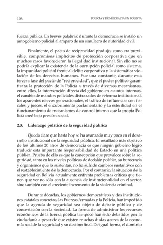 POLICÍA Y DEMOCRACIA EN BOLIVIA
106
fuerza pública. En breves palabras: durante la democracia se instaló un
autogobierno policial al amparo de un simulacro de autoridad civil.
Finalmente, el pacto de reciprocidad produjo, como era previ-
sible, compromisos implícitos de protección corporativa que en
muchos casos favorecieron la ilegalidad institucional. Sin ello no se
podría explicar la existencia de la corrupción policial como sistema,
la impunidad policial frente al delito corporativo y la sistemática vio-
lación de los derechos humanos. Fue una constante, durante esta
tercera fase del pacto de “reciprocidad”, que el poder político garan-
tizara la protección de la Policía a través de diversos mecanismos,
entre ellos, la intervención directa del gobierno en asuntos internos,
el cambio de mandos policiales disfrazados de reforma institucional,
los aparentes relevos generacionales, el tráfico de influencias con fis-
cales y jueces, el encubrimiento parlamentario y la esterilidad en el
funcionamiento de mecanismos de control interno que la propia Po-
licía creó bajo presión social.
2.3. Liderazgo político de la seguridad pública
Queda claro que hasta hoy se ha avanzado muy poco en el desa-
rrollo institucional de la seguridad pública. El resultado más objetivo
de los últimos 20 años de democracia es que ningún gobierno logró
traducir esta importante responsabilidad de Estado en una política
pública. Prueba de ello es que la concepción que prevalece sobre la se-
guridad, tanto en los niveles políticos de decisión política, su burocracia
y organismos que lo sustentan, no ha sufrido cambios sustantivos con
el restablecimiento de la democracia. Por el contrario, la situación de la
seguridad en Bolivia actualmente enfrenta problemas críticos que tie-
nen que ver no sólo con la ausencia de institucionalidad en el sector,
sino también con el creciente incremento de la violencia criminal.
Durante décadas, los gobiernos democráticos y dos institucio-
nes estatales concretas, las Fuerzas Armadas y la Policía, han impedido
que la agenda de seguridad sea objeto de debate público y de
concertación con la sociedad. La forma de administrar los recursos
económicos de la fuerza pública tampoco han sido debatidos por la
ciudadanía a pesar de que existen muchas dudas acerca de la econo-
mía real de la seguridad y su destino final. De igual forma, el dominio
 