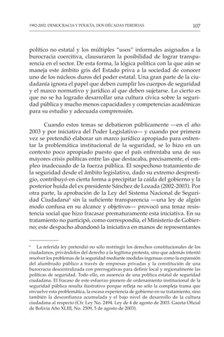 107
1982-2002: DEMOCRACIA Y POLICÍA, DOS DÉCADAS PERDIDAS
político no estatal y los múltiples “usos” informales asignados a la
burocracia coercitiva, clausuraron la posibilidad de lograr transpa-
rencia en el sector. De esta forma, la lógica política con la que aún se
maneja este ámbito gris del Estado priva a la sociedad de conocer
uno de los núcleos duros del poder estatal. Una gran parte de la ciu-
dadanía ignora el papel que deben cumplir los cuerpos de seguridad
y el marco normativo y jurídico al que deben sujetarse. Lo cierto es
que no se ha logrado desarrollar una cultura cívica sobre la seguri-
dad pública y mucho menos capacidades y competencias académicas
para su estudio y adecuada comprensión.
Cuando estos temas se debatieron públicamente —en el año
2003 y por iniciativa del Poder Legislativo— y cuando por primera
vez se pretendió elaborar un marco jurídico apropiado para enfren-
tar la problemática institucional de la seguridad, se lo hizo en un
contexto poco apropiado puesto que el país enfrentaba una de sus
mayores crisis políticas entre las que destacaba, precisamente, el em-
pleo inadecuado de la fuerza pública. El sospechoso tratamiento de
la seguridad desde el ámbito legislativo, dado su extremo despresti-
gio, contribuyó en cierta forma a precipitar la caída del gobierno y la
posterior huida del ex presidente Sánchez de Lozada (2002-2003). Por
otra parte, la aprobación de la Ley del Sistema Nacional de Seguri-
dad Ciudadana6
sin la suficiente transparencia —una ley de algún
modo confusa en su alcance y objetivos— provocó una tenaz resis-
tencia social que hizo fracasar prematuramente esta iniciativa. En su
tratamiento no participó, como correspondía, el Ministerio de Gobier-
no; este despacho abandonó la iniciativa en manos de representantes
6
La referida ley pretendió no sólo restringir los derechos constitucionales de los
ciudadanos, privándolos del derecho a la legítima protesta, sino que además intentó
resolver los problemas de la seguridad mediante medidas ingenuas como la expansión
del alumbrado público a través de empresas privadas y la constitución de una
burocracia descentralizada con prerrogativas para definir local y regionalmente las
políticas de seguridad. Todo ello, en ausencia de una política estatal de seguridad
ciudadana. El fracaso de este esfuerzo pionero de ordenamiento institucional de la
seguridad pública resulta ilustrativo porque refleja no sólo la compleja trama que
envuelve esta problemática, la escasa experiencia de gobierno en su tratamiento, sino
también la desconfianza acumulada y el bajo nivel de desarrollo de la cultura
ciudadana al respecto (Cfr. Ley No. 2494. Ley de 4 de agosto de 2003. Gaceta Oficial
de Bolivia Año XLIII, No. 2509, 5 de agosto de 2003).
 