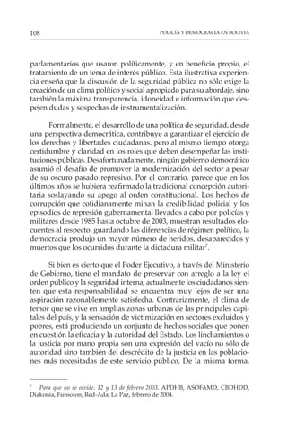 POLICÍA Y DEMOCRACIA EN BOLIVIA
108
parlamentarios que usaron políticamente, y en beneficio propio, el
tratamiento de un tema de interés público. Esta ilustrativa experien-
cia enseña que la discusión de la seguridad pública no sólo exige la
creación de un clima político y social apropiado para su abordaje, sino
también la máxima transparencia, idoneidad e información que des-
pejen dudas y sospechas de instrumentalización.
Formalmente, el desarrollo de una política de seguridad, desde
una perspectiva democrática, contribuye a garantizar el ejercicio de
los derechos y libertades ciudadanas, pero al mismo tiempo otorga
certidumbre y claridad en los roles que deben desempeñar las insti-
tuciones públicas. Desafortunadamente, ningún gobierno democrático
asumió el desafío de promover la modernización del sector a pesar
de su oscuro pasado represivo. Por el contrario, parece que en los
últimos años se hubiera reafirmado la tradicional concepción autori-
taria soslayando su apego al orden constitucional. Los hechos de
corrupción que cotidianamente minan la credibilidad policial y los
episodios de represión gubernamental llevados a cabo por policías y
militares desde 1985 hasta octubre de 2003, muestran resultados elo-
cuentes al respecto: guardando las diferencias de régimen político, la
democracia produjo un mayor número de heridos, desaparecidos y
muertos que los ocurridos durante la dictadura militar7
.
Si bien es cierto que el Poder Ejecutivo, a través del Ministerio
de Gobierno, tiene el mandato de preservar con arreglo a la ley el
orden público y la seguridad interna, actualmente los ciudadanos sien-
ten que esta responsabilidad se encuentra muy lejos de ser una
aspiración razonablemente satisfecha. Contrariamente, el clima de
temor que se vive en amplias zonas urbanas de las principales capi-
tales del país, y la sensación de victimización en sectores excluidos y
pobres, está produciendo un conjunto de hechos sociales que ponen
en cuestión la eficacia y la autoridad del Estado. Los linchamientos o
la justicia por mano propia son una expresión del vacío no sólo de
autoridad sino también del descrédito de la justicia en las poblacio-
nes más necesitadas de este servicio público. De la misma forma,
7
Para que no se olvide. 12 y 13 de febrero 2003. APDHB, ASOFAMD, CBDHDD,
Diakonia, Funsolon, Red-Ada, La Paz, febrero de 2004.
 
