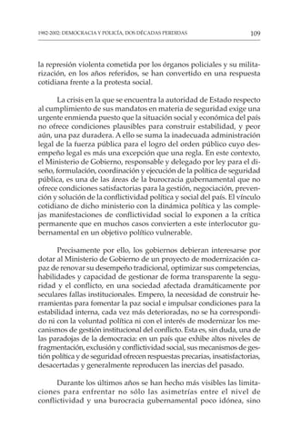 109
1982-2002: DEMOCRACIA Y POLICÍA, DOS DÉCADAS PERDIDAS
la represión violenta cometida por los órganos policiales y su milita-
rización, en los años referidos, se han convertido en una respuesta
cotidiana frente a la protesta social.
La crisis en la que se encuentra la autoridad de Estado respecto
al cumplimiento de sus mandatos en materia de seguridad exige una
urgente enmienda puesto que la situación social y económica del país
no ofrece condiciones plausibles para construir estabilidad, y peor
aún, una paz duradera. A ello se suma la inadecuada administración
legal de la fuerza pública para el logro del orden público cuyo des-
empeño legal es más una excepción que una regla. En este contexto,
el Ministerio de Gobierno, responsable y delegado por ley para el di-
seño, formulación, coordinación y ejecución de la política de seguridad
pública, es una de las áreas de la burocracia gubernamental que no
ofrece condiciones satisfactorias para la gestión, negociación, preven-
ción y solución de la conflictividad política y social del país. El vínculo
cotidiano de dicho ministerio con la dinámica política y las comple-
jas manifestaciones de conflictividad social lo exponen a la crítica
permanente que en muchos casos convierten a este interlocutor gu-
bernamental en un objetivo político vulnerable.
Precisamente por ello, los gobiernos debieran interesarse por
dotar al Ministerio de Gobierno de un proyecto de modernización ca-
paz de renovar su desempeño tradicional, optimizar sus competencias,
habilidades y capacidad de gestionar de forma transparente la segu-
ridad y el conflicto, en una sociedad afectada dramáticamente por
seculares fallas institucionales. Empero, la necesidad de construir he-
rramientas para fomentar la paz social e impulsar condiciones para la
estabilidad interna, cada vez más deterioradas, no se ha correspondi-
do ni con la voluntad política ni con el interés de modernizar los me-
canismos de gestión institucional del conflicto. Esta es, sin duda, una de
las paradojas de la democracia: en un país que exhibe altos niveles de
fragmentación, exclusión y conflictividad social, sus mecanismos de ges-
tión política y de seguridad ofrecen respuestas precarias, insatisfactorias,
desacertadas y generalmente reproducen las inercias del pasado.
Durante los últimos años se han hecho más visibles las limita-
ciones para enfrentar no sólo las asimetrías entre el nivel de
conflictividad y una burocracia gubernamental poco idónea, sino
 