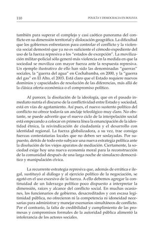 POLICÍA Y DEMOCRACIA EN BOLIVIA
110
también para superar el complejo y casi caótico panorama del con-
flicto en su dimensión territorial y dislocación geográfica. La dificultad
que los gobiernos enfrentaron para controlar el conflicto y la violen-
cia social demostró que ya no es suficiente el cómodo expediente del
uso de la fuerza represiva o los “estados de excepción”. La moviliza-
ción militar-policial sólo generó más violencia en la medida en que la
sociedad se moviliza con mayor fuerza ante la respuesta represiva.
Un ejemplo ilustrativo de ello han sido las denominadas “guerras”
sociales, la “guerra del agua” en Cochabamba, en 2000, y la “guerra
del gas” en El Alto, el 2003. Está claro que el Estado requiere nuevos
dominios y capacidades de resolución de las diferencias, más allá de
la clásica oferta económica o el compromiso político.
Al parecer, la disolución de la ideología, que en el pasado in-
mediato nutría el discurso de la conflictividad entre Estado y sociedad,
está en vías de agotamiento. Así pues, el nuevo sustento político del
conflicto no ofrece todavía un anclaje teleológico muy claro. No obs-
tante, se puede advertir que el nuevo ciclo de la interpelación social
está empezando a colocar en primera línea la emancipación de la iden-
tidad étnica, la reivindicación de ciudadanía y el desarrollo con
identidad regional. La fuerza globalizadora, a su vez, trae consigo
fuerzas contestatarias locales que no deben ser soslayadas. Por su-
puesto, detrás de todo esto subyace una nueva estrategia política ante
la disolución de los viejos aparatos de mediación. Ciertamente, la so-
ciedad exige hoy una nueva economía moral para la reconstrucción
de la comunidad después de una larga noche de simulacro democrá-
tico y manipulación cívica.
La recurrente estrategia represiva que, además de errática e ile-
gal, sustituyó al diálogo y al ejercicio político de la negociación, se
agotó en el uso excesivo de la fuerza. A ello debemos agregar la con-
tinuidad de un liderazgo político poco dispuesto a interpretar la
dimensión, raíces y alcance del conflicto social. En muchas ocasio-
nes, los funcionarios de gobierno, desacreditados y con escasa legi-
timidad pública, no ofrecieron ni la competencia ni idoneidad nece-
sarias para administrar y manejar escenarios simultáneos de conflicto.
Por el contrario, la falta de credibilidad y cumplimiento de las pro-
mesas y compromisos formales de la autoridad pública alimentó la
intolerancia de los actores sociales.
 