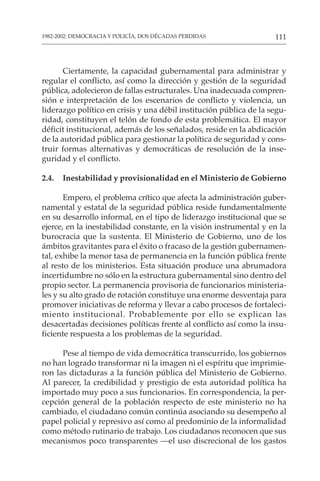 111
1982-2002: DEMOCRACIA Y POLICÍA, DOS DÉCADAS PERDIDAS
Ciertamente, la capacidad gubernamental para administrar y
regular el conflicto, así como la dirección y gestión de la seguridad
pública, adolecieron de fallas estructurales. Una inadecuada compren-
sión e interpretación de los escenarios de conflicto y violencia, un
liderazgo político en crisis y una débil institución pública de la segu-
ridad, constituyen el telón de fondo de esta problemática. El mayor
déficit institucional, además de los señalados, reside en la abdicación
de la autoridad pública para gestionar la política de seguridad y cons-
truir formas alternativas y democráticas de resolución de la inse-
guridad y el conflicto.
2.4. Inestabilidad y provisionalidad en el Ministerio de Gobierno
Empero, el problema crítico que afecta la administración guber-
namental y estatal de la seguridad pública reside fundamentalmente
en su desarrollo informal, en el tipo de liderazgo institucional que se
ejerce, en la inestabilidad constante, en la visión instrumental y en la
burocracia que la sustenta. El Ministerio de Gobierno, uno de los
ámbitos gravitantes para el éxito o fracaso de la gestión gubernamen-
tal, exhibe la menor tasa de permanencia en la función pública frente
al resto de los ministerios. Esta situación produce una abrumadora
incertidumbre no sólo en la estructura gubernamental sino dentro del
propio sector. La permanencia provisoria de funcionarios ministeria-
les y su alto grado de rotación constituye una enorme desventaja para
promover iniciativas de reforma y llevar a cabo procesos de fortaleci-
miento institucional. Probablemente por ello se explican las
desacertadas decisiones políticas frente al conflicto así como la insu-
ficiente respuesta a los problemas de la seguridad.
Pese al tiempo de vida democrática transcurrido, los gobiernos
no han logrado transformar ni la imagen ni el espíritu que imprimie-
ron las dictaduras a la función pública del Ministerio de Gobierno.
Al parecer, la credibilidad y prestigio de esta autoridad política ha
importado muy poco a sus funcionarios. En correspondencia, la per-
cepción general de la población respecto de este ministerio no ha
cambiado, el ciudadano común continúa asociando su desempeño al
papel policial y represivo así como al predominio de la informalidad
como método rutinario de trabajo. Los ciudadanos reconocen que sus
mecanismos poco transparentes —el uso discrecional de los gastos
 