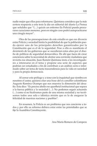 XIII
nadie mejor que ellos para reformarse. Quintana considera que la más
certera respuesta a esta tesis la dio un editorial del diario La Prensa
que señalaba que “(…) quizás un enfermo (la Policía) pueda procu-
rarse curaciones menores, pero en ningún caso podrá autopracticarse
una cirugía mayor”.
Otra de las preocupaciones de este estudio es que ese divorcio
entre Policía y sociedad limita la posibilidad de que la población pue-
da ejercer uno de los principales derechos garantizados por la
Constitución que es el de la seguridad. Pese a ello es manifiesto el
desinterés de los gobiernos que se sucedieron estos años por el dise-
ño de políticas de seguridad democrática. De ahí que fuera de crear
conciencia sobre la necesidad de alentar una corriente ciudadana que
revierta esa situación, Juan Ramón Quintana insta a los investigado-
res a interesarse en el tema y propone una serie de aspectos que
podrían ser estudiados a fin de contribuir a un análisis serio e infor-
mado sobre un tema de tanta trascendencia para la vida en sociedad
y para la propia democracia.
Al cerrar este prólogo y a tono con la inquietud que siembra en
nosotros el autor, quisiera citar una frase del ex canciller colombiano
Augusto Ramírez Ocampo que nos muestra la dimensión del desa-
fío. Esta dice: “Es preciso abolir ese apartheid institucional que separa
a la fuerza pública y la sociedad (…). No podemos seguir actuando
(…) como si no hiciéramos parte de una misma sociedad y no tuvié-
semos todos una sola e idéntica misión que es la de asegurar la
felicidad de nuestras naciones y pueblos”.
En resumen, la Policía es un problema que nos concierne a to-
dos y por ello su reforma debiera estar entre las prioridades que se
fije la Asamblea Constituyente.
Ana María Romero de Campero
PRÓLOGO
 