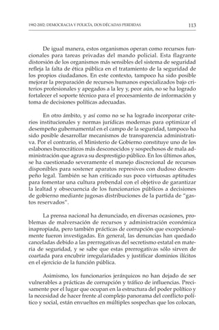 113
1982-2002: DEMOCRACIA Y POLICÍA, DOS DÉCADAS PERDIDAS
De igual manera, estos organismos operan como recursos fun-
cionales para tareas privadas del mando policial. Esta flagrante
distorsión de los organismos más sensibles del sistema de seguridad
refleja la falta de ética pública en el tratamiento de la seguridad de
los propios ciudadanos. En este contexto, tampoco ha sido posible
mejorar la preparación de recursos humanos especializados bajo cri-
terios profesionales y apegados a la ley y, peor aún, no se ha logrado
fortalecer el soporte técnico para el procesamiento de información y
toma de decisiones políticas adecuadas.
En otro ámbito, y así como no se ha logrado incorporar crite-
rios institucionales y normas jurídicas modernas para optimizar el
desempeño gubernamental en el campo de la seguridad, tampoco ha
sido posible desarrollar mecanismos de transparencia administrati-
va. Por el contrario, el Ministerio de Gobierno constituye uno de los
eslabones burocráticos más desconocidos y sospechosos de mala ad-
ministración que agrava su desprestigio público. En los últimos años,
se ha cuestionado severamente el manejo discrecional de recursos
disponibles para sostener aparatos represivos con dudoso desem-
peño legal. También se han criticado sus poco virtuosas aptitudes
para fomentar una cultura prebendal con el objetivo de garantizar
la lealtad y obsecuencia de los funcionarios públicos a decisiones
de gobierno mediante jugosas distribuciones de la partida de “gas-
tos reservados”.
La prensa nacional ha denunciado, en diversas ocasiones, pro-
blemas de malversación de recursos y administración económica
inapropiada, pero también prácticas de corrupción que excepcional-
mente fueron investigadas. En general, las denuncias han quedado
canceladas debido a las prerrogativas del secretismo estatal en mate-
ria de seguridad, y se sabe que estas prerrogativas sólo sirven de
coartada para encubrir irregularidades y justificar dominios ilícitos
en el ejercicio de la función pública.
Asimismo, los funcionarios jerárquicos no han dejado de ser
vulnerables a prácticas de corrupción y tráfico de influencias. Preci-
samente por el lugar que ocupan en la estructura del poder político y
la necesidad de hacer frente al complejo panorama del conflicto polí-
tico y social, están envueltos en múltiples sospechas que los colocan,
 