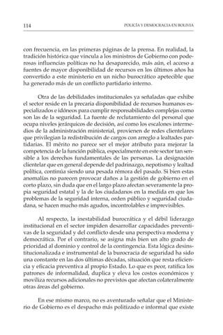 POLICÍA Y DEMOCRACIA EN BOLIVIA
114
con frecuencia, en las primeras páginas de la prensa. En realidad, la
tradición histórica que vincula a los ministros de Gobierno con pode-
rosas influencias políticas no ha desaparecido, más aún, el acceso a
fuentes de mayor disponibilidad de recursos en los últimos años ha
convertido a este ministerio en un nicho burocrático apetecible que
ha generado más de un conflicto partidario interno.
Otra de las debilidades institucionales ya señaladas que exhibe
el sector reside en la precaria disponibilidad de recursos humanos es-
pecializados e idóneos para cumplir responsabilidades complejas como
son las de la seguridad. La fuente de reclutamiento del personal que
ocupa niveles jerárquicos de decisión, así como los escalones interme-
dios de la administración ministerial, provienen de redes clientelares
que privilegian la redistribución de cargos con arreglo a lealtades par-
tidarias. El mérito no parece ser el mejor atributo para mejorar la
competencia de la función pública, especialmente en este sector tan sen-
sible a los derechos fundamentales de las personas. La designación
clientelar que en general depende del padrinazgo, nepotismo y lealtad
política, continúa siendo una pesada rémora del pasado. Si bien estas
anomalías no parecen provocar daños a la gestión de gobierno en el
corto plazo, sin duda que en el largo plazo afectan severamente la pro-
pia seguridad estatal y la de los ciudadanos en la medida en que los
problemas de la seguridad interna, orden público y seguridad ciuda-
dana, se hacen mucho más agudos, incontrolables e imprevisibles.
Al respecto, la inestabilidad burocrática y el débil liderazgo
institucional en el sector impiden desarrollar capacidades preventi-
vas de la seguridad y del conflicto desde una perspectiva moderna y
democrática. Por el contrario, se asigna más bien un alto grado de
prioridad al dominio y control de la contingencia. Esta lógica desins-
titucionalizada e instrumental de la burocracia de seguridad ha sido
una constante en las dos últimas décadas, situación que resta eficien-
cia y eficacia preventiva al propio Estado. Lo que es peor, ratifica los
patrones de informalidad, duplica y eleva los costos económicos y
moviliza recursos adicionales no previstos que afectan colateralmente
otras áreas del gobierno.
En ese mismo marco, no es aventurado señalar que el Ministe-
rio de Gobierno es el despacho más politizado e informal que existe
 