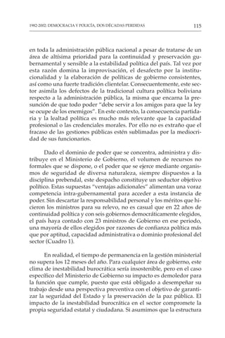 115
1982-2002: DEMOCRACIA Y POLICÍA, DOS DÉCADAS PERDIDAS
en toda la administración pública nacional a pesar de tratarse de un
área de altísima prioridad para la continuidad y preservación gu-
bernamental y sensible a la estabilidad política del país. Tal vez por
esta razón domina la improvisación, el desafecto por la institu-
cionalidad y la elaboración de políticas de gobierno consistentes,
así como una fuerte tradición clientelar. Consecuentemente, este sec-
tor asimila los defectos de la tradicional cultura política boliviana
respecto a la administración pública, la misma que encarna la pre-
sunción de que todo poder “debe servir a los amigos para que la ley
se ocupe de los enemigos”. En este contexto, la consecuencia partida-
ria y la lealtad política es mucho más relevante que la capacidad
profesional o las credenciales morales. Por ello no es extraño que el
fracaso de las gestiones públicas estén sublimadas por la mediocri-
dad de sus funcionarios.
Dado el dominio de poder que se concentra, administra y dis-
tribuye en el Ministerio de Gobierno, el volumen de recursos no
formales que se dispone, o el poder que se ejerce mediante organis-
mos de seguridad de diversa naturaleza, siempre dispuestos a la
disciplina prebendal, este despacho constituye un seductor objetivo
político. Estas supuestas “ventajas adicionales” alimentan una voraz
competencia intra-gubernamental para acceder a esta instancia de
poder. Sin descartar la responsabilidad personal y los méritos que hi-
cieron los ministros para su relevo, no es casual que en 22 años de
continuidad política y con seis gobiernos democráticamente elegidos,
el país haya contado con 23 ministros de Gobierno en ese periodo,
una mayoría de ellos elegidos por razones de confianza política más
que por aptitud, capacidad administrativa o dominio profesional del
sector (Cuadro 1).
En realidad, el tiempo de permanencia en la gestión ministerial
no supera los 12 meses del año. Para cualquier área de gobierno, este
clima de inestabilidad burocrática sería insostenible, pero en el caso
específico del Ministerio de Gobierno su impacto es demoledor para
la función que cumple, puesto que está obligado a desempeñar su
trabajo desde una perspectiva preventiva con el objetivo de garanti-
zar la seguridad del Estado y la preservación de la paz pública. El
impacto de la inestabilidad burocrática en el sector compromete la
propia seguridad estatal y ciudadana. Si asumimos que la estructura
 