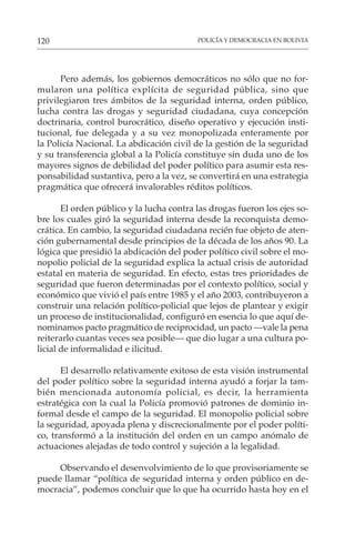 POLICÍA Y DEMOCRACIA EN BOLIVIA
120
Pero además, los gobiernos democráticos no sólo que no for-
mularon una política explícita de seguridad pública, sino que
privilegiaron tres ámbitos de la seguridad interna, orden público,
lucha contra las drogas y seguridad ciudadana, cuya concepción
doctrinaria, control burocrático, diseño operativo y ejecución insti-
tucional, fue delegada y a su vez monopolizada enteramente por
la Policía Nacional. La abdicación civil de la gestión de la seguridad
y su transferencia global a la Policía constituye sin duda uno de los
mayores signos de debilidad del poder político para asumir esta res-
ponsabilidad sustantiva, pero a la vez, se convertirá en una estrategia
pragmática que ofrecerá invalorables réditos políticos.
El orden público y la lucha contra las drogas fueron los ejes so-
bre los cuales giró la seguridad interna desde la reconquista demo-
crática. En cambio, la seguridad ciudadana recién fue objeto de aten-
ción gubernamental desde principios de la década de los años 90. La
lógica que presidió la abdicación del poder político civil sobre el mo-
nopolio policial de la seguridad explica la actual crisis de autoridad
estatal en materia de seguridad. En efecto, estas tres prioridades de
seguridad que fueron determinadas por el contexto político, social y
económico que vivió el país entre 1985 y el año 2003, contribuyeron a
construir una relación político-policial que lejos de plantear y exigir
un proceso de institucionalidad, configuró en esencia lo que aquí de-
nominamos pacto pragmático de reciprocidad, un pacto —vale la pena
reiterarlo cuantas veces sea posible— que dio lugar a una cultura po-
licial de informalidad e ilicitud.
El desarrollo relativamente exitoso de esta visión instrumental
del poder político sobre la seguridad interna ayudó a forjar la tam-
bién mencionada autonomía policial, es decir, la herramienta
estratégica con la cual la Policía promovió patrones de dominio in-
formal desde el campo de la seguridad. El monopolio policial sobre
la seguridad, apoyada plena y discrecionalmente por el poder políti-
co, transformó a la institución del orden en un campo anómalo de
actuaciones alejadas de todo control y sujeción a la legalidad.
Observando el desenvolvimiento de lo que provisoriamente se
puede llamar “política de seguridad interna y orden público en de-
mocracia”, podemos concluir que lo que ha ocurrido hasta hoy en el
 