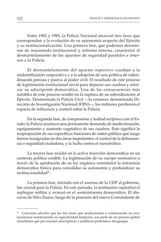 POLICÍA Y DEMOCRACIA EN BOLIVIA
122
Entre 1982 y 1985, la Policía Nacional atravesó tres fases que
corresponden a la evolución de su autonomía respecto del Ejército
y su institucionalización. Una primera fase, que podemos denomi-
nar de reacomodo institucional y reforma interna, caracterizó el
desmantelamiento de los aparatos de seguridad paralelos e inter-
nos a la Policía.
El desmantelamiento del aparato represivo condujo a la
reidentificación corporativa y a la adopción de una política de subor-
dinación precaia y pasiva al poder civil. El resultado de este proceso
de legitimación institucional sirvió para depurar sus cuadros y refor-
zar su adscripción democrática. Una de las consecuencias más
notables de este proceso residió en la ruptura de su subordinación al
Ejército. Desmontada la Policía Civil —la entonces denominada Di-
rección de Investigación Nacional (DIN)—, los militares perdieron el
espacio de influencia y control sobre la Policía.
En la segunda fase, de compromiso y lealtad recíproca con el Es-
tado, la Policía mantuvo una permanente demanda de modernización,
equipamiento y aumento vegetativo de sus cuadros. Esto significó la
reapropiación de sus específicas funciones de orden público que luego
fueron reasignadas en dos áreas importantes: el control de la delincuen-
cia o seguridad ciudadana, y la lucha contra el narcotráfico.
La tercera fase residió en la activa inserción democrática en un
contexto político estable. La legitimación de su cuerpo normativo a
través de la aprobación de su ley orgánica constituirá la referencia
democrática básica para consolidar su autonomía y profundizar su
institucionalidad10
.
La primera fase, iniciada con el ascenso de la UDP al gobierno,
fue crucial para la Policía. En este periodo, la institución capitalizó el
repliegue militar y avanzó en el sostenimiento democrático. El dis-
curso de Siles Zuazo, luego de la posesión del nuevo Comandante de
10
Conviene advertir que las tres fases que analizaremos a continuación no evo-
lucionaron manteniendo su especificidad temporal, son parte de un proceso global
simultáneo que por razones descriptivas y analíticas preferimos desagregar.
 