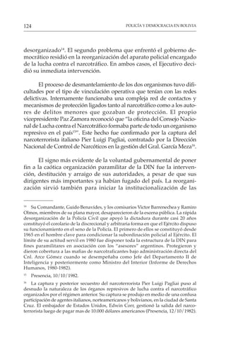 POLICÍA Y DEMOCRACIA EN BOLIVIA
124
desorganizado14
. El segundo problema que enfrentó el gobierno de-
mocrático residió en la reorganización del aparato policial encargado
de la lucha contra el narcotráfico. En ambos casos, el Ejecutivo deci-
dió su inmediata intervención.
El proceso de desmantelamiento de los dos organismos tuvo difi-
cultades por el tipo de vinculación operativa que tenían con las redes
delictivas. Internamente funcionaba una compleja red de contactos y
mecanismos de protección ligados tanto al narcotráfico como a los auto-
res de delitos menores que gozaban de protección. El propio
vicepresidente Paz Zamora reconoció que “la oficina del Consejo Nacio-
nal de Lucha contra el Narcotráfico formaba parte de todo un organismo
represivo en el país15
”. Este hecho fue confirmado por la captura del
narcoterrorista italiano Pier Luigi Pagliai, contratado por la Dirección
Nacional de Control de Narcóticos en la gestión del Gral. García Meza16
.
El signo más evidente de la voluntad gubernamental de poner
fin a la caótica organización paramilitar de la DIN fue la interven-
ción, destitución y arraigo de sus autoridades, a pesar de que sus
dirigentes más importantes ya habían fugado del país. La reorgani-
zación sirvió también para iniciar la institucionalización de las
14
Su Comandante, Guido Benavides, y los comisarios Victor Barrenechea y Ramiro
Olmos, miembros de su plana mayor, desaparecieron de la escena pública. La rápida
desorganización de la Policía Civil que apoyó la dictadura durante casi 20 años
constituyó el corolario de la discrecional y arbitraria forma en que el Ejército dispuso
su funcionamiento en el seno de la Policía. El primero de ellos se constituyó desde
1965 en el hombre clave para condicionar la subordinación policial al Ejército. El
límite de su actitud servil en 1980 fue disponer toda la estructura de la DIN para
fines paramilitares en asociación con los “asesores” argentinos. Protegieron y
dieron cobertura a las mafias de narcotraficantes bajo administración directa del
Cnl. Arce Gómez cuando se desempeñaba como Jefe del Departamento II de
Inteligencia y posteriormente como Ministro del Interior (Informe de Derechos
Humanos, 1980-1982).
15
Presencia, 10/10/1982.
16
La captura y posterior secuestro del narcoterrorista Pier Luigi Pagliai puso al
desnudo la naturaleza de los órganos represivos de lucha contra el narcotráfico
organizados por el régimen anterior. Su captura se produjo en medio de una confusa
participación de agentes italianos, norteamericanos y bolivianos, en la ciudad de Santa
Cruz. El embajador de Estados Unidos, Edwin Corr, gestionó la salida del narco-
terrorista luego de pagar mas de 10.000 dólares americanos (Presencia, 12/10/1982).
 
