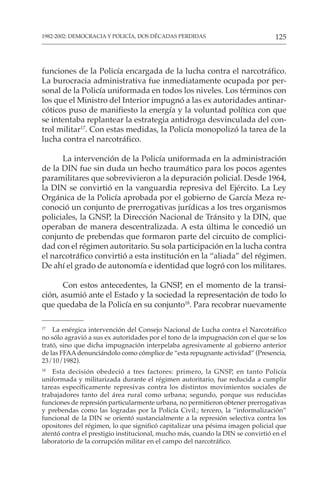 125
1982-2002: DEMOCRACIA Y POLICÍA, DOS DÉCADAS PERDIDAS
funciones de la Policía encargada de la lucha contra el narcotráfico.
La burocracia administrativa fue inmediatamente ocupada por per-
sonal de la Policía uniformada en todos los niveles. Los términos con
los que el Ministro del Interior impugnó a las ex autoridades antinar-
cóticos puso de manifiesto la energía y la voluntad política con que
se intentaba replantear la estrategia antidroga desvinculada del con-
trol militar17
. Con estas medidas, la Policía monopolizó la tarea de la
lucha contra el narcotráfico.
La intervención de la Policía uniformada en la administración
de la DIN fue sin duda un hecho traumático para los pocos agentes
paramilitares que sobrevivieron a la depuración policial. Desde 1964,
la DIN se convirtió en la vanguardia represiva del Ejército. La Ley
Orgánica de la Policía aprobada por el gobierno de García Meza re-
conoció un conjunto de prerrogativas jurídicas a los tres organismos
policiales, la GNSP, la Dirección Nacional de Tránsito y la DIN, que
operaban de manera descentralizada. A esta última le concedió un
conjunto de prebendas que formaron parte del circuito de complici-
dad con el régimen autoritario. Su sola participación en la lucha contra
el narcotráfico convirtió a esta institución en la “aliada” del régimen.
De ahí el grado de autonomía e identidad que logró con los militares.
Con estos antecedentes, la GNSP, en el momento de la transi-
ción, asumió ante el Estado y la sociedad la representación de todo lo
que quedaba de la Policía en su conjunto18
. Para recobrar nuevamente
17
La enérgica intervención del Consejo Nacional de Lucha contra el Narcotráfico
no sólo agravió a sus ex autoridades por el tono de la impugnación con el que se los
trató, sino que dicha impugnación interpelaba agresivamente al gobierno anterior
de las FFAAdenunciándolo como cómplice de “esta repugnante actividad” (Presencia,
23/10/1982).
18
Esta decisión obedeció a tres factores: primero, la GNSP, en tanto Policía
uniformada y militarizada durante el régimen autoritario, fue reducida a cumplir
tareas específicamente represivas contra los distintos movimientos sociales de
trabajadores tanto del área rural como urbana; segundo, porque sus reducidas
funciones de represión particularmente urbana, no permitieron obtener prerrogativas
y prebendas como las logradas por la Policía Civil.; tercero, la “informalización”
funcional de la DIN se orientó sustancialmente a la represión selectiva contra los
opositores del régimen, lo que significó capitalizar una pésima imagen policial que
atentó contra el prestigio institucional, mucho más, cuando la DIN se convirtió en el
laboratorio de la corrupción militar en el campo del narcotráfico.
 